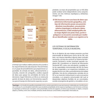 Dirección Provincial de Ordenamiento Urbano y Territorial Sistemas de Información Geográfica para el ordenamiento territorial 17
al tiempo que realizar análisis prácticos de acuerdo a
los requerimientos de cada situación. Para Grimshaw,
es un grupo de procedimiento que proporcionan ca-
pacidades de entrada de datos, almacenamiento y
consulta, creación de cartografía y análisis espacial
de datos para apoyar las actividades de tomas de
decisiones. Según Felicísimo, un SIG es un sistema de
gestión de base de datos con herramientas específi-
cas para el manejo de información espacial y sus pro-
piedades. Los tipos de propiedades que un SIG debe
poder analizar tanto independiente como conjunta-
mente, son tres: métricas, topológicas y atributivas.
(imagen 1.05)
El SIG funciona como una base de datos que
administra información geográfica, este
tipo de información posee una posición
absoluta (coordenadas), una posición
relativa (topología) y atributos (datos
alfanuméricos). Cada entidad gráfica de
un mapa digital (sea píxel, línea, punto o
polígono) se encuentra asociada por medio
de un identificador común a un registro en la
tabla.
Los Sistemas de Información
Territorial a escala municipal
No es el objetivo de este trabajo presentar una lista
interminable de definiciones acerca de los SIG, más
bien, nos interesa identificar algunas ideas centrales
necesarias a la hora de construir un Sistema de Infor-
mación Territorial a escala municipal operado me-
diante SIG. Concebimos un Sistema de Información
Territorial (SIT) como una articulación compleja en-
tre las capacidades instrumentales del SIG, las bases
de datos espaciales y sus respectivos metadatos, un
equipo técnico con roles y procedimientos de trabajo
definidos. Uno de los componentes centrales de un
SIT es su inserción institucional, la cual se encuentra
vinculada a un proyecto estructurador del cual se
desprendan objetivos factibles de ser concretados,
acordes al programa de gestión y vinculados a la ne-
1.05 Gráfico que muestra la relación entre los diversos componen-
tes del SIG y los insumos, operaciones y productos que esta herra-
mienta posibilita.
Topología: es el estudio de aquellas propiedades de los cuerpos geométricos que permanecen inalteradas por transformacio-
nes continuas. Es una disciplina matemática que estudia las propiedades de los espacios topológicos y las funciones continuas.
La topología se interesa por conceptos como proximidad, número de agujeros, la textura que presenta un objeto, comparar
objetos y clasificar, entre otros múltiples atributos donde destacan conectividad, compacidad, metricidad, etc.
 