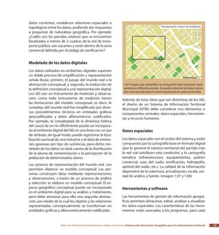Dirección Provincial de Ordenamiento Urbano y Territorial Sistemas de Información Geográfica para el ordenamiento territorial 19
datos corrientes, establecen relaciones espaciales o
topológicas entre los datos, pudiendo dar respuestas
a preguntas de naturaleza geográfica. Por ejemplo:
¿Cuáles son las parcelas urbanas que se encuentran
localizadas a menos de 3 cuadras de la red de trans-
porte público, son vacantes y están dentro de la zona
comercial definida por el código de zonificación?
Modelado de los datos digitales
Los datos utilizados en ambientes digitales suponen
un doble proceso de simplificación y representación
señala Buzai, primero, el pasaje del mundo real a la
abstracción conceptual, y segundo, la traducción de
la definición conceptual a una representación digital.
Los SIG son un instrumento de medición y observa-
ción, como todo instrumento de medición tienen
las limitaciones del modelo conceptual, es decir, lo
complejo del mundo real fue simplificado por diver-
sos procedimientos técnicos en entidades gráficas
geocodificadas y datos alfanuméricos codificados.
Por ejemplo, la complejidad de la dinámica hídrica
del cauce de un río difícilmente pueda ser incorpora-
da al ambiente digital del SIG en una línea con un par
de atributo, de igual modo, puede registrarse la loca-
lización puntual de una industria y el dato de emisio-
nes gaseosas por tipo de sustancias, pero dicho mo-
delado de los datos no dará cuenta de la distribución
de la pluma de contaminación o la percepción de la
población de determinados olores.
Los proceso de representación del mundo real, nos
permiten elaborar un modelo conceptual. Las per-
sonas construyen ideas mediante representaciones
y observaciones; a través de un proceso de análisis
y selección se elabora un modelo conceptual. El es-
pacio geográfico conceptual puede ser incorporado
en el ambiente digital para su análisis y tratamiento,
pero debe atravesar para ello una segunda abstrac-
ción, por medio de la cual los objetos y las relaciones
representadas conceptualmente se transforman en
entidades gráficas y alfanuméricamente codificadas.
Además de estas ideas que son distintivas de los SIG,
el diseño de un Sistema de Información Territorial
Municipal (SITM) debe considerar tres elementos o
componentes centrales: datos espaciales, herramien-
tas y recursos humanos.
Datos espaciales
Los datos espaciales son el núcleo del sistema y están
compuestos por la cartografía base en formato digital
(por lo general el catastro territorial del partido más
la red vial satisfacen esta condición) y la cartografía
temática (infraestructura, equipamientos, padrón
comercial, usos del suelo, zonificación, hidrografía,
aptitud del suelo, etc.). La calidad de la información
dependerá de la cobertura, actualización, escala, uni-
dad de análisis y fuente. (imagen 1.07 y 1.08)
Herramientas y software
Las herramientas de gestión de información geográ-
ficas permiten almacenar, editar, analizar y visualizar
los datos espaciales. Las características de las herra-
mientas están asociadas a los programas, para cada
1.07 Imagen que ejemplifica la cartografía base (catastral) repre-
sentada en diferentes escalas. Se pueden observar los datos asocia-
dos como por ejemplo el número de parcela en cada una de ellas.
 
