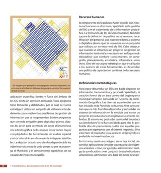 1. Consideraciones para la construcción de un SIG municipal20
aplicación específica dentro y fuera del ámbito de
los SIG existe un software adecuado. Todo programa
tiene fortalezas y debilidades, por lo cual, se vuelve
estratégico utilizar un conjunto de software articula-
damente para resolver los problemas de gestión de
información que se nos presentan. Existen programas
que son más amigables para digitalizar planos, algu-
nos los serán para la entrada de datos alfanuméricos
o la edición gráfica de los mapas, otros tienen mayor
complejidad en las herramientas de análisis espacial
y otros la tendrán en el manejo de imágenes satelita-
les. La elección de cada uno de ellos dependerá de los
objetivos y alcances de cada proyecto que se propon-
ga el Municipio y el conocimiento específicos de los
equipos técnicos municipales.
Recursos humanos
El componente principal para hacer posible que el sis-
tema funcione es el técnico capacitado en la gestión
del SIG y en el tratamiento de la información geográ-
fica. La formación de los recursos humanos también
supone la definición de perfiles, no es lo mismo la ca-
lificación del personal que incorpora datos al sistema
o digitaliza planos que la requerida en un proyecto
que utilizara un servidor web de SIG. Cabe destacar
que cuando se estructura un proyecto de gestión de
información territorial es necesario un enfoque mul-
tidisciplinar que combine conocimientos de carto-
grafía, planeamiento, estadística, informática, entre
otros. Otro de los rasgos estratégicos que esta ligado
a los avances de estas herramientas, es desarrollar
una política de capacitación continua de los recursos
humanos.
Definiciones metodológicas
Para lograr desarrollar un SITM no basta disponer de
información, herramientas y personal capacitado, la
creación formal de un área dentro del organigrama
municipal tampoco consolida un Sistema de Infor-
mación Geográfica. Las diversas experiencias que se
han iniciado en la Provincia de Buenos Aires demues-
tran que es más fructífero desarrollar y consolidar un
sistema de información en la medida que existe un
proyecto estructurador con objetivos claramente de-
finidos. El sistema no podrá dar cuenta del “mundo y
sus alrededores”si no fue concebido para ello. Es pre-
ferible discutir previamente cuáles son aquellas pre-
guntas que esperamos que el sistema responda. Sino
está claro el propósito y los alcances del proyecto es
preferible no invertir esfuerzos.
Por lo tanto, resulta estratégico en su fase inicial, de-
sarrollar aplicaciones sencillas y puntuales con objeti-
vos acotados -como por ejemplo: administrar el códi-
go de zonificación con el conjunto de sus indicadores
urbanísticos, administrar una base de datos de expe-
1.08 Imagen que ejemplifica la cartografía temática específica, en
este caso la distribución de la red de agua y la cantidad de usuarios
de este servicio.
 