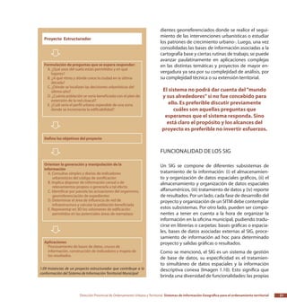 Dirección Provincial de Ordenamiento Urbano y Territorial Sistemas de Información Geográfica para el ordenamiento territorial 21
dientes georreferenciados donde se realice el segui-
miento de las intervenciones urbanísticas o estudiar
los patrones de crecimiento urbano-. Luego, una vez
consolidadas las bases de información asociadas a la
cartografía base y ciertas rutinas de trabajo, se puede
avanzar paulatinamente en aplicaciones complejas
en las distintas temáticas y proyectos de mayor en-
vergadura ya sea por su complejidad de análisis, por
su complejidad técnica o su extensión territorial.
El sistema no podrá dar cuenta del“mundo
y sus alrededores”si no fue concebido para
ello. Es preferible discutir previamente
cuáles son aquellas preguntas que
esperamos que el sistema responda. Sino
está claro el propósito y los alcances del
proyecto es preferible no invertir esfuerzos.
Funcionalidad de los SIG
Un SIG se compone de diferentes subsistemas de
tratamiento de la información: (i) el almacenamien-
to y organización de datos espaciales gráficos, (ii) el
almacenamiento y organización de datos espaciales
alfanuméricos, (iii) tratamiento de datos y (iv) reporte
de resultados. Por un lado, cada fase de desarrollo del
proyecto y organización de un SITM debe contemplar
estos subsistemas. Por otro lado, pueden ser compo-
nentes a tener en cuenta a la hora de organizar la
información en la oficina municipal, pudiendo tradu-
cirse en librerías o carpetas: bases gráficas o espacia-
les, bases de datos asociadas externas al SIG, proce-
samiento de información ad hoc para determinado
proyecto y salidas gráficas o resultados.
Como se mencionó, el SIG es un sistema de gestión
de base de datos, su especificidad es el tratamien-
to simultáneo de datos espaciales y la información
descriptiva conexa (Imagen 1.10). Esto significa que
brinda una diversidad de funcionalidades: las propias
1.09 Instancias de un proyecto estructurador que contribuye a la
conformación del Sistema de Información Territorial Municipal
 