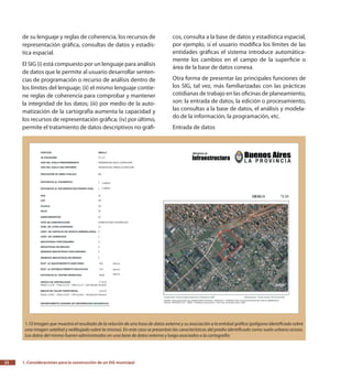 1. Consideraciones para la construcción de un SIG municipal22
de su lenguaje y reglas de coherencia, los recursos de
representación gráfica, consultas de datos y estadís-
tica espacial.
El SIG (i) está compuesto por un lenguaje para análisis
de datos que le permite al usuario desarrollar senten-
cias de programación o recurso de análisis dentro de
los límites del lenguaje; (ii) el mismo lenguaje contie-
ne reglas de coherencia para comprobar y mantener
la integridad de los datos; (iii) por medio de la auto-
matización de la cartografía aumenta la capacidad y
los recursos de representación gráfica; (iv) por último,
permite el tratamiento de datos descriptivos no gráfi-
cos, consulta a la base de datos y estadística espacial,
por ejemplo, si el usuario modifica los límites de las
entidades gráficas el sistema introduce automática-
mente los cambios en el campo de la superficie o
área de la base de datos conexa.
Otra forma de presentar las principales funciones de
los SIG, tal vez, más familiarizadas con las prácticas
cotidianas de trabajo en las oficinas de planeamiento,
son: la entrada de datos, la edición o procesamiento,
las consultas a la base de datos, el análisis y modela-
do de la información, la programación, etc.
Entrada de datos
1.10 Imagen que muestra el resultado de la relación de una base de datos externa y su asociación a la entidad gráfica (polígono identificado sobre
una imagen satelital y redibujado sobre la misma). En este caso se presentan las características del predio identificado como suelo urbano ocioso.
Los datos del mismo fueron administrados en una base de datos externa y luego asociados a la cartografía.
 