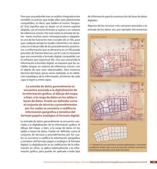 Dirección Provincial de Ordenamiento Urbano y Territorial Sistemas de Información Geográfica para el ordenamiento territorial 23
Paraquesepuedaefectuarunanálisisintegradoentre
variables es preciso que todas ellas sean plenamente
compatibles, es decir, que hablen el mismo “lengua-
je”. Esto significa que se alojen en el mismo soporte
(digital), con el mismo formato y sujetas a un sistema
de referencia común. Por esta razón, la entrada de da-
tos –tarea muchas veces menospreciada y relegada-
es una de las funciones más cruciales de un SIG, para
que cualquier proyecto resulte coherente y sin obstá-
culos en el desarrollo de los procedimientos posterio-
res. La información que se almacena en un SIG puede
proceder de fuentes diversas, por lo cual, es necesario
que sea convertida a formato digital, compatible con
el software que soporta al SIG. Una vez convertida la
información a formato digital, se requiere que las va-
riables tengan un sistema de referencia común, con
el objeto de que sean relacionables. Otra instancia
decisiva del input, pocas veces realizada, es la valida-
ción topológica de la información, al interior de cada
capa (o layer) y entre capas.
La entrada de datos generalmente se
encuentra asociada a la digitalización de
la información gráfica, el dibujo del mapa,
o bien, a la carga de datos en las tablas o
bases de datos. Puede ser definida: como
el conjunto de técnicas y procedimientos
por los cuales se convierte o codifica la
información geográfica y temática del
formato papel o analógico al formato digital.
La entrada de datos generalmente se encuentra aso-
ciada a la digitalización de la información gráfica, el
dibujo del mapa, o bien, a la carga de datos en las
tablas o bases de datos. Puede ser definida: como el
conjunto de técnicas y procedimientos por los cua-
les se convierte o codifica la información geográfica
y temática del formato papel o analógico al formato
digital. La digitalización es la codificación de la infor-
mación en cifras, se aplica habitualmente a la infor-
mación gráfica, pero puede ser aplicada a todo tipo
de información para la construcción de base de datos
digitales.
Algunos de los recursos más comunes asociados a la
entrada de los datos son, por ejemplo: herramientas
1.11 Ejemplo de una plancheta catastral digitalizada y convertida
a polígonos donde cada una de las parcelas contiene asociada la
nomenclatura catastral y otros datos de interés.
 