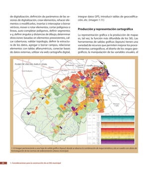 1. Consideraciones para la construcción de un SIG municipal24
de digitalización, definición de parámetros de las se-
siones de digitalización, crear elementos, rehacer ele-
mentos o modificarlos, insertar o interceptar o borrar
vértices, mover o rotar elementos, cortar polígonos o
líneas, auto-completar polígonos, definir segmentos
x-y, definir ángulos y distancias de dibujo, determinar
direcciones basadas en elementos preexistentes, cal-
car coberturas, validar topología, definir la estructu-
ra de los datos, agregar o borrar campos, relacionar
elementos con tablas alfanuméricas, conectar bases
de datos externas, utilizar vía web cartografía digital,
integrar datos GPS, introducir tablas de geocodifica-
ción, etc. (imagen 1.11)
Producción y representación cartográfica
La representación gráfica o la producción de mapas
es, tal vez, la función más difundida de los SIG. Las
herramientas de salidas gráficas (layouts) tienen una
variedad de recursos que permiten mejorar los proce-
dimientos cartográficos, el diseño de los rasgos geo-
gráficos, la manipulación de las variables visuales, el
1.12 Imagen perteneciente a una hoja de salida gráfica (layout) donde se observa la combinación de mapa temático y de un cuadro con datos de
homologación de las normas de ordenamiento urbano municipal..
 