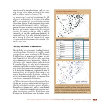 Dirección Provincial de Ordenamiento Urbano y Territorial Sistemas de Información Geográfica para el ordenamiento territorial 25
tratamiento de las leyendas adjuntas y, a la vez, com-
binar en una misma salida un conjunto de mapas,
gráficos, tablas e imágenes. (imagen 1.12)
Los recursos más frecuentes brindados por los SIG,
además de las definiciones de formatos de las salidas
gráficas, son por ejemplo: herramientas de manipula-
ción gráfica, librerías de administración de simbolo-
gía, construcción de mapas temáticos, clasificación y
agrupamiento de variables, tratamiento de la leyen-
da, norte u orientación, escala, textos de referencia,
inserción de imágenes, objetos, tablas o gráficos,
elaboración de plantillas para la estandarización de
mapas, definición de la grilla (latitud y longitud) se-
gún el sistema de referencia, elaboración de mapas
en imágenes dinámicas que permiten consultar infor-
mación, entre otras.
Gestión y edición de la información
Además de las herramientas de visualización, admi-
nistración gráfica y clasificación de variables para la
construcción de mapas temáticos, los SIG disponen
de las funciones de geoprocesamiento para la mani-
pulación y análisis de datos referenciados geográfica-
mente, las cuales permiten la migración y relación de
información entre capas temáticas. Las herramientas
de consultas (Query) son quizá las principales gesto-
ras de información. Las consultas o query son un con-
junto de condiciones y preguntas elaboradas a par-
tir de sentencias lógicas, que constituyen la base de
recuperación de la información almacenada en una
base de datos. Los métodos de gestión y edición de
la información dependerán de los formatos de alma-
cenamiento y organización de los datos.
Los SIG cuentan con un número interesante de herra-
mientas que permiten realizar una importante diver-
sidad de manipulación de datos, ya sean aplicados a
datos alfanuméricos o a datos gráficos, o a ambos a la
vez. Entre las aplicaciones podemos mencionar: con-
sultas, identificación, medición, definición de áreas
de influencia, definición de áreas de trabajo o inte-
1.13 Imagen donde se representan los elementos de un tema re-
agrupados según un atributo en común. En este caso las industrias
(total de industrias representadas en color negro) fueron reagrupa-
das según su categorización en industrias de tercera y de segunda
categoría, graficadas en color rojo unas y en color azul otras.
 