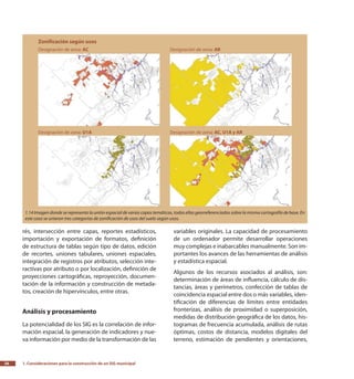 1. Consideraciones para la construcción de un SIG municipal26
rés, intersección entre capas, reportes estadísticos,
importación y exportación de formatos, definición
de estructura de tablas según tipo de datos, edición
de recortes, uniones tabulares, uniones espaciales,
integración de registros por atributos, selección inte-
ractivas por atributo o por localización, definición de
proyecciones cartográficas, reproyección, documen-
tación de la información y construcción de metada-
tos, creación de hipervínculos, entre otras.
Análisis y procesamiento
La potencialidad de los SIG es la correlación de infor-
mación espacial, la generación de indicadores y nue-
va información por medio de la transformación de las
variables originales. La capacidad de procesamiento
de un ordenador permite desarrollar operaciones
muy complejas e inabarcables manualmente. Son im-
portantes los avances de las herramientas de análisis
y estadística espacial.
Algunos de los recursos asociados al análisis, son:
determinación de áreas de influencia, cálculo de dis-
tancias, áreas y perímetros, confección de tablas de
coincidencia espacial entre dos o más variables, iden-
tificación de diferencias de límites entre entidades
fronterizas, análisis de proximidad o superposición,
medidas de distribución geográfica de los datos, his-
togramas de frecuencia acumulada, análisis de rutas
óptimas, costos de distancia, modelos digitales del
terreno, estimación de pendientes y orientaciones,
1.14 Imagen donde se representa la unión espacial de varias capas temáticas, todas ellas georreferenciadas sobre la misma cartografía de base. En
este caso se unieron tres categorías de zonificación de usos del suelo según usos.
 