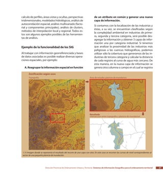 Dirección Provincial de Ordenamiento Urbano y Territorial Sistemas de Información Geográfica para el ordenamiento territorial 27
calculo de perfiles, áreas vistas y ocultas, perspectivas
tridimensionales, modelados hidrológicos, análisis de
autocorrelación espacial, análisis multivariado (facto-
rial y componentes principales), análisis de clusters,
métodos de interpolación local y regional. Todos es-
tos son algunos ejemplos posibles de las herramien-
tas de análisis.
Ejemplo de la funcionalidad de los SIG
Al trabajar con información georreferenciada y bases
de datos asociadas es posible realizar diversas opera-
ciones espaciales, por ejemplo:
A.Reagruparlainformaciónespacialenfunción
de un atributo en común y generar una nueva
capa de información.
Si contamos con la localización de las industrias y
éstas, a su vez, se encuentran clasificadas según
la complejidad ambiental en industrias de prime-
ra, segunda y tercera categoría, será posible des-
agregar la información y obtener 3 capas de infor-
mación una por categoría industrial. Si tenemos
que analizar la proximidad de las industrias más
peligrosas a las cuencas hidrográficas, podemos
utilizar sólo la cobertura que generamos de las in-
dustrias de tercera categoría y calcular la distancia
de cada registro al curso de agua más cercano. De
esta manera, en la nueva capa de información se
genera otra columna o campo en el cual se registra
1.15 Imagen donde se representa el resultado del recorte de una capa con otra. En este caso se recortan las curvas de nivel correspondientes al
sector de una pequeña planicie de inundación.
 