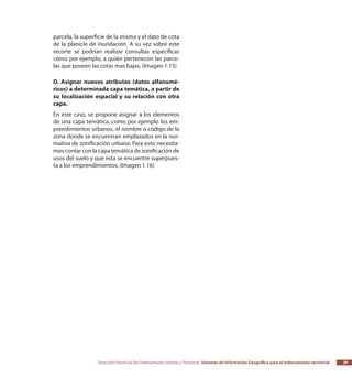Dirección Provincial de Ordenamiento Urbano y Territorial Sistemas de Información Geográfica para el ordenamiento territorial 29
parcela, la superficie de la misma y el dato de cota
de la planicie de inundación. A su vez sobre este
recorte se podrían realizar consultas específicas
cómo por ejemplo, a quién pertenecen las parce-
las que poseen las cotas mas bajas. (Imagen 1.15)
D. Asignar nuevos atributos (datos alfanumé-
ricos) a determinada capa temática, a partir de
su localización espacial y su relación con otra
capa.
En este caso, se propone asignar a los elementos
de una capa temática, como por ejemplo los em-
prendimientos urbanos, el nombre o código de la
zona donde se encuentran emplazados en la nor-
mativa de zonificación urbana. Para esto necesita-
mos contar con la capa temática de zonificación de
usos del suelo y que ésta se encuentre superpues-
ta a los emprendimientos. (Imagen 1.16)
 