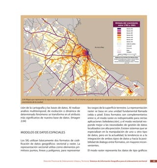 Dirección Provincial de Ordenamiento Urbano y Territorial Sistemas de Información Geográfica para el ordenamiento territorial 33
ción de la cartografía y las bases de datos. Al realizar
análisis multitemporal, de evolución o dinámica de
determinado fenómeno se transforma en el atributo
más significativo de nuestra base de datos. (Imagen
2.04)
Modelos de datos espaciales
Los SIG utilizan básicamente dos formatos de codi-
ficación de datos geográficos: vectorial y raster. La
representación vectorial utiliza como elementos pri-
mitivos puntos, líneas y polígonos, para representar
los rasgos de la superficie terrestre. La representación
raster se basa en una unidad fundamental llamada
celda o píxel. Estos formatos son complementarios
entre sí, el modo raster es indispensable para ciertas
aplicaciones (teledetección), y el modo vectorial res-
ponde mejor a las necesidades de gestión de datos
localizados con alta precisión. Existen sistemas que se
especializan en la manipulación de uno u otro tipo
de datos, pero en la actualidad, la tendencia es a la
integración de ambos tipos de datos y hacia la posi-
bilidad de dialogo entre formatos, sin mayores incon-
venientes.
El modo raster representa los datos de tipo gráficos
2.04 Mapa que representa la expansión de la mancha urbana. En el mismo se puede observar la variación temporal del fenómeno, en este caso el
crecimiento de la ciudad.
 
