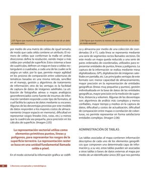 2.Nociones conceptuales y metodológicas34
por medio de una matriz de celdas de igual tamaño,
de modo que cada celda contiene un atributo. El nú-
mero de celdas que conforman la malla en ambas
direcciones define la resolución, siendo mejor a más
celdas por unidad de superficie. Estos sistemas a base
de cuadrículas, definen un mapa en base a celdas rec-
tangulares o cuadradas, a cada una de las cuales se le
asigna un valor, por lo que, permite mayor agilidad
en los proceso de comparación entre coberturas de
temáticas basadas en una misma retícula, sencillez
en el manejo, gestión y algoritmos de tratamiento
de información; otra de las ventajas es la facilidad
de captura de datos de imágenes satelitales. La uti-
lización de fotografías aéreas o mapas analógicos
georreferenciados como fuente de insumos de infor-
mación también responde a este tipo de formatos, el
cual facilita la captura de datos mediante su escaneo.
Algunas de las desventajas provistas por este modelo
de datos responden a los mayores costos de almace-
namiento (mayor espacio en memoria), dificultad en
representar rasgos lineales (ríos, rutas, etc.) a menos
que la cuadrícula sea pequeña, poca precisión en los
cálculos de superficie. (Imagen 2.05)
La representación vectorial utiliza como
elementos primitivos puntos, líneas y
polígonos, para representar los rasgos de la
superficie terrestre. La representación raster
se basa en una unidad fundamental llamada
celda o píxel.
En el modo vectorial la información gráfica se codifi-
ca y almacena por medio de una colección de coor-
denadas (X e Y), cada línea se representa mediante
una serie de segmentos rectos llamados vectores. De
este modo un mapa queda reducido a una serie de
pares ordenados de coordenadas, utilizados para re-
presentar entidades de puntos, líneas y polígonos. La
captura de la información se realiza mediante mesa
digitalizadoras, GPS, digitalización de imágenes sate-
litales en pantalla, etc. Las principales ventajas de este
formato son: menor capacidad de almacenamiento,
mayor precisión en la representación de entidades
geográficas (líneas muy pequeñas y puntos), gestión
individualizada en la base de datos de las entidades
geográficas, mayor precisión en la medición de super-
ficie, distancia y volumen. Algunas de las desventajas
son: algoritmos de análisis más complejos y menos
confiables, mayor tiempo y medios en la captura de
datos, dificultad y costos de actualización, dificultad
de comparación entre mapas o correlación de cober-
turas, no permite representar en forma satisfactoria
entidades complejas. (Imagen 2.06)
Administración de tablas
Las tablas asociadas al mapa contienen información
descriptiva de cada uno de los elementos geográfi-
cos que componen una determinada capa de infor-
mación y, a su vez, estas tablas pueden ser asociadas
a otras tablas o bases de datos externas al mapa por
medio de un identificador único (ID) que nos permita
2.05 Figura que muestra la manera de representación de un dato
en modo raster.
2.06 Figura que muestra la manera de representación de un dato
en modo vectorial.
 