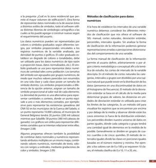 Dirección Provincial de Ordenamiento Urbano y Territorial Sistemas de Información Geográfica para el ordenamiento territorial 37
a la pregunta: ¿Cuál es la zona residencial que per-
mite el mayor volumen de edificación?). Otra forma
de representar datos nominales es la de asociar éstos
a distintos estilos de símbolos, todo el software utili-
za distintas librerías de simbología cartográfica a las
cuales se les puede agregar o construir nuevas según
el requerimiento del usuario.
Los datos numéricos pueden ser representados por
colores o símbolos graduados según diferentes ran-
gos, por símbolos proporcionales vinculados a los
registros numéricos de la variable analizada, por
densidad de puntos o gráficos. El color graduado es-
tablece un degrade de colores o tonalidades, debe
ser utilizado para los datos numéricos de tipo razón
o proporción (tasas, datos normalizados, etc.). El sím-
bolo graduado se usa para representar datos numé-
ricos de cantidad tales como población. Los tamaños
del símbolo son agrupados por grupos numéricos, de
modo que muchos valores parecidos son resumidos
en una sola clase y cada clase posee un tamaño de
símbolo distinto. Los símbolos proporcionales a dife-
rencia de la opción anterior, asignan un tamaño de
símbolo proporcional al valor real de cada elemento.
La densidad de puntos es una alternativa para repre-
sentar cantidades o conteos, donde un punto equi-
vale a uno o más elementos contados, por ejemplo:
sirve para representar las existencias ganaderas del
CNA´02 en los municipios de la Cuenca del Salado, si
un punto representa 10.000 cabezas, el municipio de
General Belgrano tendrá 20 puntos (200 mil cabeza)
mientras que Saladillo 38 puntos (380 mil cabezas de
ganado). Los gráficos son útiles para representar dife-
rentes variables que se intentan relacionar entre ellas.
(Imagen 2.08)
Algunos programas ofrecen también la posibilidad
de combinar datos nominales y numéricos represen-
tando atributos múltiples en un mismo mapa, combi-
nando valores numéricos, nominales de texto, valo-
res con rangos u ordinales, mediante gradaciones de
color y símbolos. (Imagen 2.09)
Métodos de clasificación para datos
numéricos
A la hora de establecer los intervalos de una variable
numérica debemos considerar los diferentes méto-
dos de clasificación que nos ofrece el software de
SIG: manual, cortes naturales, desviación estándar,
percentiles, intervalos iguales. Sin analizar la forma
de clasificación de la información podemos generar
representaciones erradas o percepciones distorsiona-
das del comportamiento de una variable.
La forma manual de clasificación de la información
permite al usuario definir, arbitrariamente o por al-
gún criterio metodológico-conceptual afín a la temá-
tica de estudio, los cortes de intervalo de la variable
descripta. En el método de cortes naturales las cate-
gorías, intervalos o grupos son divididos por una rup-
tura natural que puede existir en la distribución de los
datos (pensemos en una discontinuidad de datos en
el histograma de frecuencia). El método de la desvia-
ción estándar se basa en el cálculo de la media para
determinar grupos de valores, las distancias en uni-
dades de desviación estándar es utilizada para crear
los límites de las categorías. Es un método útil para
visualizar los registros que se encuentran por encima
y por debajo de la media y observar dónde están los
casos extremos (o fuera de la distribución estándar).
Los percentiles dividen nuestro universo de datos en
partes iguales, dónde cada categoría o grupo tendrá
una cantidad igual de elementos en la medida de lo
posible. Generalmente se dividen en grupos de cua-
tro: cuartiles o de cinco: quintiles. El método de in-
tervalos iguales divide las clases en porciones iguales
basadas en el número máximo y mínimo. Por ejem-
plo: si los valores van de 0 a 100 y se requieren 10 cla-
ses, el método clasifica de 0 a 10, 11 a 20, etc.
 