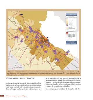 2.Nociones conceptuales y metodológicas38
Búsquedas en la base de datos
Las herramientas de búsqueda sirven para identificar
rápidamente la información alfanumérica disponible
en la tabla asociada a la entidad gráfica representa-
da en el mapa. Las herramientas más comunes son
las de identificación, que muestra el contenido de la
tabla de atributos para el elemento geográfico selec-
cionado, y búsqueda, que localiza un elemento espe-
cífico a partir de la escritura total o parcial del nombre
o alguno de sus atributos asociados.
Como en cualquier otra base de datos, los SIG ofre-
2.09 Mapa que muestra la combinación de una variable ordenada y representada mediante un tono (porcentaje del Producto Bruto geográfico
–PBG- por partido); datos representados de manera nominal con diferentes colores (puertos, áreas industriales, etc.), y datos graduados según un
atributo (jerarquía de centralidad)
 