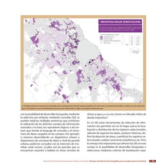 Dirección Provincial de Ordenamiento Urbano y Territorial Sistemas de Información Geográfica para el ordenamiento territorial 39
cen la posibilidad de desarrollar búsquedas mediante
la selección por atributo; mediante consultas SQL se
pueden redactar múltiples sentencias que combinen
la utilización de los distintos campos de información
asociados a la base, los operadores lógicos o de sin-
taxis que brinda el lenguaje de consulta y el sinnú-
mero de datos cargados en los campos. Por ejemplo:
si estamos desarrollando un diagnóstico urbano y
disponemos de una base de datos a nivel de parcela
urbana, podemos consultar con la intención de mo-
vilizar suelo ocioso: ¿Cuáles son las parcelas que se
encuentran vacantes o baldías en áreas servidas de
cloaca y agua, y a su vez, tienen un elevado índice de
deuda impositiva?
En un SIG estas herramientas de selección de infor-
mación nos permiten ver en el mapa cual es la loca-
lización y distribución de los registros seleccionados,
además de exportar los datos, producir informes, de-
finir focalización de áreas, cuantificar los registros se-
leccionados, realizar resúmenes estadísticos, etc. Pero
la ventaja más importante que ofrecen los SIG en este
campo es la posibilidad de desarrollar búsquedas o
selecciones mediante criterios de localización espa-
2.10 Mapa donde se muestra el resultado de la superposición de dos capas temáticas. En este caso se pretende identificar cuáles son las industrias
que se localizan en zonas habilitadas (para tal uso industrial) y cuáles se localizan fuera de zona.
 