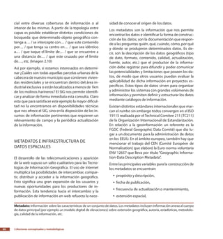 2.Nociones conceptuales y metodológicas40
cial entre diversas coberturas de información o al
interior de las mismas. A partir de la topología entre
capas es posible establecer distintas condiciones de
búsqueda: que determinado objeto geográfico con-
tenga a… / se intercepte con… / que este contenido
por… / que tenga su centro en… / que sea idéntico
a… / que toque el límite de… / que se encuentre a
una distancia de… / que este cruzado por el limite
de…, etc. (Imagen 2.10)
Así por ejemplo, si estamos interesados en determi-
nar ¿Cuáles son todas aquellas parcelas urbanas de la
cabecera de nuestro municipio que contienen vivien-
das residenciales y se encuentran dentro del área in-
dustrial exclusiva o están localizados a menos de 1km
de los molinos harineros? El SIG nos permite identifi-
car y analizar de forma inmediata esta consulta. Claro
esta que para satisfacer este ejemplo la mayor dificul-
tad no la encontramos en disponibilidades técnicas
que nos ofrece el SIG, sino en la disposición de los in-
sumos de información pertinentes que requieren un
relevamiento de campo y la periódica actualización
de la información.
Metadatos e infraestructura de
datos espaciales
El desarrollo de las telecomunicaciones y aparición
de la web supuso un salto cualitativo para las Tecno-
logías de Información Geográfica. El uso de Internet
multiplica las posibilidades de intercambiar, compar-
tir, distribuir y acceder a la información geográfica.
Esto significa una gran expansión de los usuarios y
nuevas oportunidades para los productores de in-
formación. Esta tendencia hacia el intercambio y la
publicación de información en web refuerza la nece-
sidad de conocer el origen de los datos.
Los metadatos son la información que nos permite
encontrar los datos e identificar la forma de construc-
ción de los datos; son la documentación que respon-
de a las preguntas quién, qué, cuándo, cómo, por qué
y dónde se produjeron determinados datos. Es de-
cir, son la descripción de los datos geográficos (tipo
de dato, formato, contenido, calidad, actualización,
fuente, autor, etc.) que el productor de la informa-
ción debe registrar para difundir y poder comunicar
las potencialidades y limitaciones que poseen los da-
tos, de modo que otros usuarios puedan evaluar la
aplicabilidad de dicha información en proyectos es-
pecíficos. Estos tipos de datos sirven para organizar
y administrar los sistemas con grandes volúmenes de
información y permiten definir y estructurar los datos
mediante catálogos de información.
Existen distintos estándares internacionales que mar-
can el rumbo sin embargo todos convergen en el ISO
19115 realizada por el Technical Comitee 211 (TC211)
de la Organización Internacional de Estandarización.
En relación a la geoinformación un referente es la
FGDC (Federal Geographic Data Comité) que dio lu-
gar a un documento para la administración de datos
en los EEUU. En el ámbito europeo, también hay que
mencionar el trabajo del CEN (Comité Européen de
Normalisation) que elaboró la Euro-norma voluntaria
ENV 12657 que lleva por título “Geographic Informa-
tion-Data Description Metadata”.
Entre las principales variables para la construcción de
los metadatos se encuentran:
propósito y descripción,yy
fecha de publicación,yy
frecuencia de actualización o mantenimiento,yy
extensión espacial,yy
Metadato: Información sobre las características de un conjunto de datos. Los metadatos incluyen información anexa al cuerpo
de datos principal (por ejemplo un modelo digital de elevaciones) sobre extensión geográfica, autoría, estadísticas, metodolo-
gía, calidad de la información, etc.
 