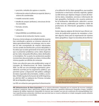 Dirección Provincial de Ordenamiento Urbano y Territorial Sistemas de Información Geográfica para el ordenamiento territorial 41
precisión, métodos de captura o creación,yy
información sobre la referencia espacial, datum yyy
sistema de coordenadas
modelo vectorial o raster,yy
detalle de campos (atributos), estructuras de da-yy
tos asociadas,
formato, versión,yy
ubicación,yy
disponibilidad, accesibilidad, precio,yy
contacto de la institución, fuente o autor.yy
El acceso a la tecnología y la multiplicidad de usuarios
han contribuido a generar un inmenso volumen de
datos georreferenciados; sin embargo, esto no siem-
pre ha sido acompañado de mejoras relacionadas
con los canales de distribución y acceso del público a
los datos que se están generando en la red. Es por ello
que se presentan problemas como: datos dispersos
por las redes, búsqueda dificultosa, datos desfasados
o incompletos. Por su parte, los productores pueden
no tener bien documentados sus datos e incluso ellos
mismos pueden ser difíciles de contactar.
Como una solución para esta problemática surge el
concepto de Infraestructuras de Datos Espaciales
(IDE). Las IDE son una estrategia organizativa, gene-
ralmente asumida por los organismos públicos, que
permiten poner a disposición del público catálogos
de datos espaciales documentados, visibles y accesi-
bles. El IGM impulsa la formación de la IDE Argentina,
en abril de 2007 se realizaron las Primeras Jornadas
IDE de la República Argentina.
Las IDE son esfuerzos para garantizar la diseminación
y la utilización de los datos geográficos, que pueden
constituirse a nivel local, nacional, regional y global.
Las IDE tienen por objetivo integrar a través de Inter-
net los datos, metadatos, servicios e información de
tipo geográfico, facilitando a los usuarios potencia-
les la localización, identificación, selección y acceso
a tales recursos, publicados por distintos nodos de
productores de información geográfica a distintas
escalas.
Existen algunas páginas de Internet que ofrecen ser-
vicios de publicación gratuita de metadatos y brin-
dan algunas claves para la organización de nuestros
datos geográficos. Según la naturaleza de la informa-
2.11 Ejemplo de mapa que muestra datos vectoriales. En este caso
se representan mediante implantación lineal la estructura ferrovial
del Región Metropolitana de Buenos Aires
IDE (Infraestructuras de Datos Espaciales): es un sistema informático integrado por un conjunto de recursos (catálogos,
servidores, programas, datos, aplicaciones, páginas Web) dedicados a gestionar Información Geográfica (mapas, ortofotos,
imágenes de satélite, topónimos), disponibles en Internet, que cumplen una serie de condiciones de interoperabilidad (nor-
mas, especificaciones, protocolos, interfaces) que permiten que un usuario, utilizando un simple navegador, pueda utilizarlos
y combinarlos según sus necesidades.
 