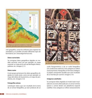 2.Nociones conceptuales y metodológicas42
ción geográfica, varían los atributos para registrar los
metadatos y es posible consultar diferentes tipos de
formularios (en: www.elagrimensor.net):
Datos vectoriales
Se consignan datos geográficos digitales en mo-
delo vectorial, como son por ejemplo: un mapa
catastral, un mapa de la red vial del Región Metro-
politana, etc. (Imagen 2.11)
Datos raster
A este grupo pertenecen los datos geográficos di-
gitales en modo raster, como son por ejemplo: un
mapa del relieve de la provincia, un mapa de pen-
dientes, etc. (imagen 2.12)
Fotografías aéreas
constituyen datos que son resultado de la toma
de un sensor fotográfico, ya sean producto de un
vuelo fotogramétrico o de un vuelo fotográfico
(sin condiciones métricas). Esta categoría se refiere
exclusivamente a fotografías en formato analógico
(o papel), excluyendo aquellas que sean resultado
de un barrido por scanner. (imagen 2.13)
Imágenes satelitales
Se consignan datos digitales en modo raster resul-
tado de una toma efectuada por un sensor remoto
(pasivo o activo) desde una plataforma espacial
(satélite). Esta categoría se refiere exclusivamente
2.12 Mapa que representa mediante un modo raster, la topografía
del sector, generada a partir de las curvas de nivel.
2.13Ejemplodefotografíaaéreacolordegranescaladondesepue-
den observar detalles por manzana.
 