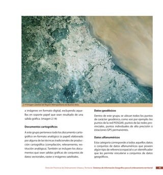 Dirección Provincial de Ordenamiento Urbano y Territorial Sistemas de Información Geográfica para el ordenamiento territorial 43
a imágenes en formato digital, excluyendo aque-
llas en soporte papel que sean resultado de una
salida gráfica. (imagen 2.14)
Documentos cartográficos
A este grupo pertenece todo los documento carto-
gráfico en formato analógico (o papel) elaborado
por alguna de las técnicas tradicionales de produc-
ción cartográfica (compilación, relevamiento, res-
titución analógica). También se incluyen los docu-
mentos que sean salidas gráficas de conjuntos de
datos vectoriales, raster e imágenes satelitales.
Datos geodésicos
Dentro de este grupo, se ubican todos los puntos
de carácter geodésico, como son por ejemplo: los
puntos de la red POSGAR, puntos de las redes pro-
vinciales, puntos individuales de alta precisión o
estaciones GPS permanentes.
Datos alfanuméricos
Esta categoría corresponde a todos aquellos datos
o conjuntos de datos alfanuméricos que poseen
algún tipo de referencia espacial o un identificador
que les permite vincularse a conjuntos de datos
geográficos.
2.14 Imagen satelital del Región Metropolitana de Buenos Aires.
 