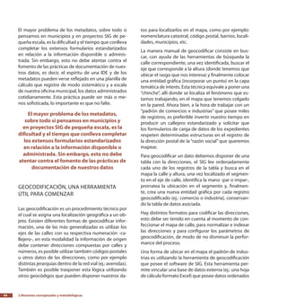 2.Nociones conceptuales y metodológicas44
El mayor problema de los metadatos, sobre todo si
pensamos en municipios y en proyectos SIG de pe-
queña escala, es la dificultad y el tiempo que conlleva
completar los extensos formularios estandarizados
en relación a la información disponible o adminis-
trada. Sin embargo, esto no debe atentar contra el
fomento de las prácticas de documentación de nues-
tros datos, es decir, el espíritu de una IDE y de los
metadatos pueden verse reflejado en una planilla de
cálculo que registre de modo sistemático y a escala
de nuestra oficina municipal, los datos administrados
cotidianamente. Esta práctica puede ser más o me-
nos sofisticada, lo importante es que no falte.
El mayor problema de los metadatos,
sobre todo si pensamos en municipios y
en proyectos SIG de pequeña escala, es la
dificultad y el tiempo que conlleva completar
los extensos formularios estandarizados
en relación a la información disponible o
administrada. Sin embargo, esto no debe
atentar contra el fomento de las prácticas de
documentación de nuestros datos
Geocodificación, una herramienta
útil para comenzar
Las geocodificación es un procedimiento técnico por
el cual se asigna una localización geográfica a un ob-
jeto. Existen diferentes formas de geocodificar infor-
mación, una de las más generalizadas es utilizar los
ejes de las calles con su respectiva numeración -ca-
llejero-, en esta modalidad la información de origen
debe contener direcciones compuestas por calles y
números, es posible utilizar también códigos postales
u otros datos de las direcciones, como por ejemplo
distintas jerarquías dentro de la red vial (ej.: avenidas).
También es posible trasponer esta lógica utilizando
otros geocódigos que pueden disponer nuestros da-
tos para localizarlos en el mapa, como por ejemplo:
nomenclatura catastral, código postal, barrios, locali-
dades, municipios, etc.
La manera manual de geocodificar consiste en bus-
car, con ayuda de las herramientas de búsqueda la
calle correspondiente, una vez identificada, buscar el
eje que corresponde a la altura (donde tenemos que
ubicar el rasgo que nos interesa) y finalmente colocar
una entidad gráfica (incorporar un punto) en la capa
temática de interés. Esta técnica equivale a poner una
“chinche”, allí donde se localiza el fenómeno que es-
tamos trabajando, en el mapa que tenemos colgado
en la pared. Ahora bien, a la hora de trabajar con un
“padrón de comercios e industrias” que posee miles
de registros, es preferible invertir nuestro tiempo en
producir un callejero estandarizado y solicitar que
los formularios de carga de datos de los expedientes
respeten determinadas estructuras en el registro de
la dirección postal de la “razón social” que queremos
mapear.
Para geocodificar un dato debemos disponer de una
tabla con la direcciones, el SIG lee ordenadamente
cada uno de los registros de la tabla y busca en el
mapa la calle y altura, una vez localizado el segmen-
to en el eje de calle, identifica la mano -par o impar-,
prorratea la ubicación en el segmento y, finalmen-
te, crea una nueva entidad gráfica por cada registro
geocodificado (ej.: comercio o industria), conservan-
do la tabla de datos asociada.
Hay distintos formatos para codificar las direcciones,
esto debe ser tenido en cuenta al momento de con-
feccionar el mapa de calle, para normalizar e indexar
las direcciones y para configurar los parámetros de
geocodificación, de modo de no disminuir la perfor-
mance del proceso.
Una forma de ubicar en el mapa el padrón de indus-
trias es utilizando la herramienta de geocodificación
que posee el software de SIG. Esta herramienta per-
mite vincular una base de datos externa (ej.: una hoja
de cálculo formato Excel) que posee datos ordenados
 
