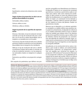 Dirección Provincial de Ordenamiento Urbano y Territorial Sistemas de Información Geográfica para el ordenamiento territorial 47
recto.
Equidistante: conserva las distancias entre ciertos
puntos.
Según el plano de proyección (es decir una su-
perficie desarrollable en un plano)
Azimutales: utiliza un plano.
Cónicas: utiliza un cono.
Cilíndricas: utiliza un cilindro.
Según la posición de la superficie de represen-
tación
Directas o Normales: el eje de revolución terrestre
coincide con el eje de revolución del cono o cilin-
dro y en el caso de un plano desarrollado, este es
tangente a un paralelo, por ej. al ecuador.
Transversas: el eje de revolución del cono o cilindro
pertenece al plano ecuatorial y en el caso del plano
desarrollado, éste es tangente a los meridianos.
Oblicuas: el eje de revolución del cono o cilindro
no pertenece al plano del ecuador ni coincide con
el eje de revolución terrestre, y en las proyeccio-
nes azimutales el plano es tangente en cualquier
punto.
Parámetros que definen una proyección cartográ-
fica:
Del conjunto de parámetros que definen una pro-
yección cartográfica nos detendremos en el datum y
el elipsoide. El datum es un conjunto de constantes
geométricas o numéricas a partir de las cuales se cal-
culan otros valores, tales como sistemas de coorde-
nadas. Es decir, provee un marco de referencia para
definir las localizaciones en la superficie de la tierra,
define el origen y la orientación de las latitudes y
longitudes, y además, define la posición del esferoi-
de con respecto al centro del planeta. Pueden ser
geocéntricos o locales.
Mientras que el elipsoide es un volumen geométri-
co semejante a un globo esférico que presenta cier-
to grado de achatamiento; el elipsoide de referencia
es un modelo matemático teórico al que se refieren
todas las medidas que enlazan entre sí los distintos
puntos de la superficie terrestre y que se utiliza como
los distintos sistemas de proyección. Las caracterís-
ticas del elipsoide de referencia (semieje mayor, se-
mieje menor y achatamiento) se han ido modificando
con el tiempo, hoy en la Argentina se está migrando
la cartografía al WGS84.
Actualmente, en la construcción de las cartas a me-
diana y gran escala se utilizan, casi exclusivamente,
proyecciones conformes. Las proyecciones confor-
mes son aquellas que conservan los ángulos. La
proyección UTM (Universal Transversal de Mercator)
es una proyección conforme y es la adoptada por la
mayoría de los países del mundo. UTM es un sistema
cilíndrico transverso conforme, tangente al globo te-
rráqueo a lo largo de un meridiano que se elige como
meridiano de origen.
Sistema de referencia geodésico: es un recurso matemático que permite asignar coordenadas a puntos sobre la superficie
terrestre. Se deben distinguir los llamados sistemas locales que utilizan para su definición un elipsoide determinado y un punto
(datum) y los sistemas globales cuyos parámetros están dados para una terna rectangular (X, Y, Z) cuyo origen se encuentra en
el geocentro del planeta. Para definir las coordenadas geodésicas (latitud, longitud y altura) los sistemas de referencia cuentan
con un elipsoide. A diferencia del sistema de referencia geodésico, los marcos de referencia geodésicos constituyen la ma-
terialización del sistema de referencia sobre la superficie terrestre. A los fines prácticos un sistema de referencia se materializa
mediante un conjunto de mojones geodésicos implantados en una región, a los que se le han asignado coordenadas. Es claro
que tales coordenadas han surgido de un cierto proceso de medición estando, por lo tanto, afectadas de errores. Es cierto tam-
bién que a un mismo sistema de referencia puede corresponderle más de un marco producto de la materialización de dicho
sistema en distintas zonas, países o regiones.
 