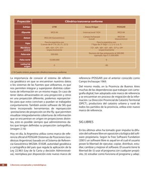 2.Nociones conceptuales y metodológicas48
La importancia de conocer el sistema de referen-
cia geodésico en que se encuentran nuestros datos
o los sistemas de las fuentes que utilizamos, es que
nos permiten integrar y superponer distintas cober-
turas de información en un mismo mapa. En caso de
tener datos almacenados en una proyección y otros
en una proyección diferente, podemos reproyectar-
los para que estos convivan y puedan se trabajados
conjuntamente. También existe software de SIG que
tiene incorporado herramientas de reproyección
-prestaciones de proyección on the fly- que permiten
visualizar integradamente coberturas de información
que se encuentran en origen en proyecciones distin-
tas, esto es posible siempre que administremos da-
tos que tengan definidas su proyección cartográfica.
(imagen 2.16)
Hoy en día, la Argentina utiliza como marco de refe-
rencia oficial el POSGAR (Sistemas de Posiciones Geo-
désicas Argentinas) basado en el Sistema de Referen-
cia Geocéntrico WGS84. El IGM, autoridad geodésica
y cartográfica del país que regula la aplicación de la
Ley 22.963 (Ley de la Carta y decisión Administrati-
va), reemplaza por disposición este nuevo marco de
referencia (POSGAR) por el anterior conocido como
Campo Inchauspe 1969.
Del mismo modo, en la Provincia de Buenos Aires
muchas de las dependencias que trabajan con carto-
grafía digital, han adoptado este marco de referencia
y se encuentran en proceso de migración de la infor-
mación. La Dirección Provincial de Catastro Territorial
(DPCT), productora del catastro urbano y rural de
todos los partidos de la provincia, utiliza este nuevo
marco de referencia.
SIG libres
En los últimos años ha tomado gran impulso la difu-
sióndelsoftwarelibreenoposiciónalalógicadelsoft-
ware propietario. Según la Free Software Fundation
(2001) un software libre es aquel en el cual el usuario
posee la libertad de ejecutar, copiar, distribuir, estu-
diar, cambiar y mejorar el software. El usuario tiene la
libertad de: (i) usar el programa con cualquier propó-
sito, (ii) estudiar como funciona el programa y adap-
Proyección Cilíndrica transversa conforme
Subtipo UTM Gauss Krüger POSGAR
Elipsoide WGS 84 Internacional 1924 WGS 84
Datum WGS 84 (Geocéntrico)
Campo Inchauspe
(Local)
WGS 84
(Geocéntrico)
Fajas
Para la argentina son
3 zonas de 6º (19, 20, 21, 22 S)
Para la argentina son
7 fajas de 3º (faja 1, 2, 3, 4, 5, 6, 7)
Meridiano
central
-69º, -63º, -57º, -51º
respectivamente
-72º, -69º, -66º, -63º, -60º, -57º y -54º
respectivamente
Falso este 500.000
Numero de faja antepuesto al 500.000
(ejemplo, faja 5: 5.500.000)
Falso norte 10.000.000 0
Latitud de
origen
0 -90
2.16 Cuadro síntesis: proyección cilíndrica transversa conforme.
 