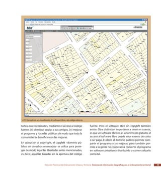 Dirección Provincial de Ordenamiento Urbano y Territorial Sistemas de Información Geográfica para el ordenamiento territorial 49
tarlo a sus necesidades, mediante el acceso al código
fuente, (iii) distribuir copias a sus amigos, (iv) mejorar
el programa y hacerlas públicas de modo que toda la
comunidad se beneficie con las mejoras.
En oposición al copyright, el copyleft –dominio pú-
blico sin derechos reservados- se utiliza para prote-
ger de modo legal las libertades antes mencionadas,
es decir, aquellas basadas en la apertura del código
fuente. Pero el software libre sin copyleft también
existe. Otra distinción importante a tener en cuenta,
es que un software libre no es sinónimo de gratuito, el
acceso al software libre puede estar exento de costo
o ser pago. Es decir, el dominio público permite com-
partir el programa y las mejoras, pero también per-
mite a la gente no cooperativa convertir el programa
en software privativo y distribuirlo o comercializarlo
como tal.
2.17 Ejemplo de un visualizador de software libre y de código abierto.
 