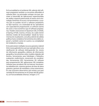 2.Nociones conceptuales y metodológicas50
En la actualidad en el ambiente SIG, además del soft-
ware propietario también se encuentra difundido el
software libre. Las principales ventajas son que: per-
miten el desarrollo de aplicaciones experimentales
de análisis espacial potenciando el avance de la tec-
nología, fomentan el acceso a la herramienta a usua-
rios que no pueden recurrir a software propietario,
no fijan barreras a la creatividad de los operadores
con capacidad de programación, es software exento
de costo o más económico que el software propieta-
rios. Pueden mencionarse el Quantum GIS, el GVGIS,
el Spring, el FGIS, Cosmos, el Grass, los cuales tienen
distintos niveles de funcionalidad –desde las herra-
mientas de visualización, consulta y edición de salidas
gráficas hasta verdaderas herramientas de análisis es-
pacial- y también varían en cuanto a su complejidad
de instalación y manejo.
En la web existen múltiples recursos gratuitos, Gabriel
Ortiz (www.gabrielortiz.com) por ejemplo ofrece una
clasificación de software distinguiendo: los visores
de información geográfica, editores de información
geográfica, herramientas sobre modelos digitales del
terreno, herramientas para hidrología e hidráulica,
evaluación multicritrerio, conversores de coordena-
das, herramientas GPS, herramientas 3D, software
para programación SIG, aplicaciones SIG completas,
software para servidores SIG vía Internet, herramien-
tas teledetección, sistemas gestores de base de datos
gratuitos, gestores de metadatos y otras extensiones.
En este escenario observamos que existen una gran
variedad de herramientas en el campo del SIG gratui-
to, con funcionalidades diversas. (imagen 2.17)
 