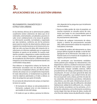Dirección Provincial de Ordenamiento Urbano y Territorial Sistemas de Información Geográfica para el ordenamiento territorial 51
Relevamientos, diagnósticos y
estructura urbana
En las distintas oficinas de la administración pública
usualmente existen volúmenes de datos que al ser
ordenados, sistematizados, actualizados y puestos en
valor sirven cotidianamente a las tareas de gestión.
La información accesible, normalizada y organizada
por ejes temáticos, conforma uno de los primeros
pasos para la creación de observatorios urbanos que
registren las transformaciones en la historia de la ciu-
dad, tan solo una base de datos del conjunto de re-
soluciones y/o informes realizados por un organismo
brindaría un aporte en tal sentido. En nuestra reali-
dad los estudios o diagnósticos suelen transformarse
en una foto estática, implicando grandes esfuerzos
de recopilación de información y difícilmente logran
integrarse con la información preexistente dando una
continuidad a largo plazo.
Para elaborar un diagnóstico urbano, las fuentes de
información secundaria rara vez alcanzan para dar
cuenta de la complejidad urbana, por ello los releva-
mientos de campo son un complemento importante.
En todo relevamiento, es fundamental no perder de
vista los objetivos planteados y el dato a relevar; es
decir, las preguntas que guían el estudio.
En una tarea de relevamiento de campo, es importan-
te tener en cuenta:
Al momento de relevar se está produciendo in-yy
formación, cualquier error en esta instancia es
permeable al resto del trabajo.
El modo en que se releva y procesa la informa-yy
ción depende de las preguntas que inicialmente
nos formulamos.
Nunca se debe perder de vista el propósito, enyy
muchas ocasiones se consulta acerca de cues-
tiones que luego no son trascendentes para el
análisis y viceversa, no obstante, supone tareas
de procesamiento adicionales.
El diseño de cualquier instrumento de releva-yy
miento y sistema de procesamiento asociado
(SIG), debe previamente evaluar las respuestas o
indicadores a formular.
La unidad de análisis del relevamiento es clave,yy
porque define el grado de detalle o nivel de des-
agregación de la información. Ésta debe ser co-
herente tanto en la instancia de recopilación, de
registro y de procesamiento.
Los SIG constituyen una herramienta verdadera-
mente potente para integrar los relevamientos a los
diagnósticos urbanos y analizar la estructura urbana.
Para ello debe diseñarse una base de datos, cargar
la información, integrar variables externas, definir
procedimientos de trabajo, periodicidad y formas de
actualización. Al crear una base general de datos de
información geográfica, cuya unidad mínima de aná-
lisis sea la parcela rural y urbana, permite vincular da-
tos catastrales, dimensiones parcelarias, indicadores
urbanísticos, usos del suelo, infraestructura de servi-
cios, datos de dominio, tipo de edificación, densidad
habitacional, calidad de la edificación, etc., vinculan-
do las fuentes secundarias con las primarias, y la in-
formación urbanística con la información económica,
social y legal. Este tipo de base de datos, resulta útil
a los fines de realizar tareas de planificación a largo o
3.
Aplicaciones SIG a la gestión urbana
 