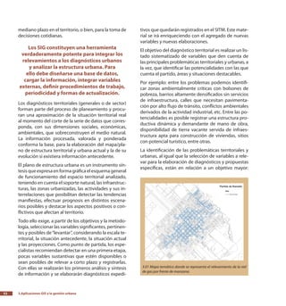3.Aplicaciones GIS a la gestión urbana52
mediano plazo en el territorio, o bien, para la toma de
decisiones cotidianas.
Los SIG constituyen una herramienta
verdaderamente potente para integrar los
relevamientos a los diagnósticos urbanos
y analizar la estructura urbana. Para
ello debe diseñarse una base de datos,
cargar la información, integrar variables
externas, definir procedimientos de trabajo,
periodicidad y formas de actualización.
Los diagnósticos territoriales (generales o de sector)
forman parte del proceso de planeamiento y procu-
ran una aproximación de la situación territorial real
al momento del corte de la serie de datos que corres-
ponda, con sus dimensiones sociales, económicas,
ambientales, que sobreconstruyen el medio natural.
La información procesada, valorada y ponderada
conforma la base, para la elaboración del mapa/pla-
no de estructura territorial y urbana actual y la de su
evolución si existiera información antecedente.
El plano de estructura urbana es un instrumento sín-
tesis que expresa en forma gráfica el esquema general
de funcionamiento del espacio territorial analizado,
teniendo en cuenta el soporte natural, las infraestruc-
turas, las zonas urbanizadas, las actividades y sus in-
terrelaciones que posibilitan detectar las tendencias
manifiestas, efectuar prognosis en distintos escena-
rios posibles y destacar los aspectos positivos o con-
flictivos que afectan al territorio.
Todo ello exige, a partir de los objetivos y la metodo-
logía, seleccionar las variables significantes, pertinen-
tes y posibles de“levantar”, considerando la escala te-
rritorial, la situación antecedente, la situación actual
y las proyecciones. Como punto de partida, los espe-
cialistas recomiendan detectar en una primera etapa,
pocas variables sustantivas que estén disponibles o
sean posibles de relevar a corto plazo y registrarlas.
Con ellas se realizarán los primeros análisis y síntesis
de información y se elaborarán diagnósticos expedi-
tivos que quedarán registrados en el SITM. Este mate-
rial se irá enriqueciendo con el agregado de nuevas
variables y nuevas elaboraciones.
El objetivo del diagnóstico territorial es realizar un lis-
tado sistematizado de variables que den cuenta de
las principales problemáticas territoriales y urbanas, a
la vez, que identificar las potencialidades con las que
cuenta el partido, áreas y situaciones destacables.
Por ejemplo: entre los problemas podemos identifi-
car zonas ambientalmente críticas con bolsones de
pobreza, barrios altamente densificados sin servicios
de infraestructura, calles que necesitan pavimenta-
ción por alto flujo de tránsito, conflictos ambientales
derivados de la actividad industrial, etc. Entre las po-
tencialidades es posible registrar una estructura pro-
ductiva dinámica y demandante de mano de obra,
disponibilidad de tierra vacante servida de infraes-
tructura apta para construcción de viviendas, sitios
con potencial turístico, entre otras.
La identificación de las problemáticas territoriales y
urbanas, al igual que la selección de variables a rele-
var para la elaboración de diagnósticos y propuestas
específicas, están en relación a un objetivo mayor:
3.01 Mapa temático donde se representa el relevamiento de la red
de gas por frente de manzana.
 