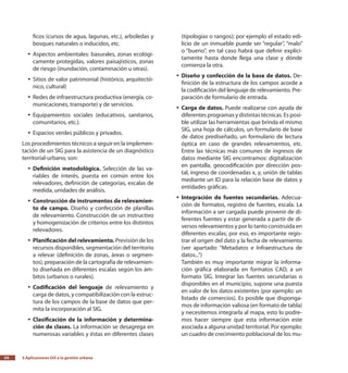 3.Aplicaciones GIS a la gestión urbana54
ficos (cursos de agua, lagunas, etc.), arboledas y
bosques naturales o inducidos, etc.
Aspectos ambientales: basurales, zonas ecológi-yy
camente protegidas, valores paisajísticos, zonas
de riesgo (inundación, contaminación u otras).
Sitios de valor patrimonial (histórico, arquitectó-yy
nico, cultural)
Redes de infraestructura productiva (energía, co-yy
municaciones, transporte) y de servicios.
Equipamientos sociales (educativos, sanitarios,yy
comunitarios, etc.).
Espacios verdes públicos y privados.yy
Los procedimientos técnicos a seguir en la implemen-
tación de un SIG para la asistencia de un diagnóstico
territorial-urbano, son:
Definición metodológica.yy Selección de las va-
riables de interés, puesta en común entre los
relevadores, definición de categorías, escalas de
medida, unidades de análisis.
Construcción de instrumentos de relevamien-yy
to de campo. Diseño y confección de planillas
de relevamiento. Construcción de un instructivo
y homogenización de criterios entre los distintos
relevadores.
Planificación del relevamiento.yy Previsión de los
recursos disponibles, segmentación del territorio
a relevar (definición de zonas, áreas o segmen-
tos), preparación de la cartografía de relevamien-
to diseñada en diferentes escalas según los ám-
bitos (urbanos o rurales).
Codificación del lenguajeyy de relevamiento y
carga de datos, y compatibilización con la estruc-
tura de los campos de la base de datos que per-
mita la incorporación al SIG.
Clasificación de la información y determina-yy
ción de clases. La información se desagrega en
numerosas variables y éstas en diferentes clases
(tipologías o rangos); por ejemplo el estado edi-
licio de un inmueble puede ser “regular”, “malo”
o “bueno”, en tal caso habrá que definir explíci-
tamente hasta donde llega una clase y dónde
comienza la otra.
Diseño y confección de la base de datos.yy De-
finición de la estructura de los campos acorde a
la codificación del lenguaje de relevamiento. Pre-
paración de formulario de entrada.
Carga de datos.yy Puede realizarse con ayuda de
diferentes programas y distintas técnicas. Es posi-
ble utilizar las herramientas que brinda el mismo
SIG, una hoja de cálculos, un formulario de base
de datos prediseñado, un formulario de lectura
óptica en caso de grandes relevamientos, etc.
Entre las técnicas más comunes de ingresos de
datos mediante SIG encontramos: digitalización
en pantalla, geocodificación por dirección pos-
tal, ingreso de coordenadas x, y, unión de tablas
mediante un ID para la relación base de datos y
entidades gráficas.
Integración de fuentes secundarias.yy Adecua-
ción de formatos, registro de fuentes, escala. La
información a ser cargada puede provenir de di-
ferentes fuentes y estar generada a partir de di-
versos relevamientos y por lo tanto construida en
diferentes escalas; por eso, es importante regis-
trar el origen del dato y la fecha de relevamiento
(ver apartado: “Metadatos e Infraestructura de
datos...”)
También es muy importante migrar la informa-
ción gráfica elaborada en formatos CAD, a un
formato SIG. Integrar las fuentes secundarias o
disponibles en el municipio, supone una puesta
en valor de los datos existentes (por ejemplo: un
listado de comercios). Es posible que disponga-
mos de información valiosa (en formato de tabla)
y necesitemos integrarla al mapa, esto lo podre-
mos hacer siempre que esta información este
asociada a alguna unidad territorial. Por ejemplo:
un cuadro de crecimiento poblacional de los mu-
 