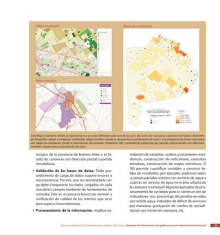 Dirección Provincial de Ordenamiento Urbano y Territorial Sistemas de Información Geográfica para el ordenamiento territorial 55
nicipios de la provincia de Buenos Aires o el lis-
tado de comercio con dirección postal o partida
inmobiliaria.
Validación de las bases de datos.yy Todo pro-
cedimiento de carga de datos supone errores o
inconsistencia. Por eso, una vez terminada la car-
ga debe chequearse los datos cargados en cada
uno de los campos mediante las herramientas de
consulta. Este es un proceso básico de revisión y
verificación de calidad de los mismos que sirve
para superar inconsistencias.
Procesamiento de la información.yy Implica co-
rrelación de variables, análisis y resúmenes esta-
dísticos, construcción de indicadores, consultas
temáticas, construcción de mapas temáticos. El
SIG permite cuantificar variables y construir ta-
blas de resultados, por ejemplo, podemos saber
¿cuántas parcelas existen con servicio de agua y
cuántas sin servicio de agua en el área urbana de
la cabecera municipal? Algunos ejemplos de pro-
cesamiento de variables para la construcción de
indicadores, son: porcentaje de parcelas servidas
con red de agua; indicador de déficit de servicios
por manzana; graduación de niveles de consoli-
dación por frente de manzana, etc.
3.02 Mapa inventario donde se representa con un color diferente cada uno de los usos del suelo por manzana o parcela rural (datos obtenidos
de fotografías aéreas e imágenes satelitales). Mapa analítico donde se representa la zonificación de usos y una propuesta de nueva estructura
vial. Mapa de correlación donde se representan dos variables (Población NBI y cantidad de población) por partido, representadas con diferentes
variables visuales (tono y tamaño de círculos).
 