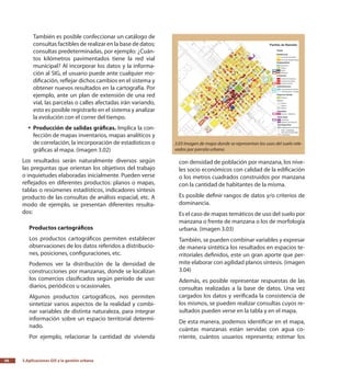 3.Aplicaciones GIS a la gestión urbana56
También es posible confeccionar un catálogo de
consultas factibles de realizar en la base de datos;
consultas predeterminadas, por ejemplo: ¿Cuán-
tos kilómetros pavimentados tiene la red vial
municipal? Al incorporar los datos y la informa-
ción al SIG, el usuario puede ante cualquier mo-
dificación, reflejar dichos cambios en el sistema y
obtener nuevos resultados en la cartografía. Por
ejemplo, ante un plan de extensión de una red
vial, las parcelas o calles afectadas irán variando,
esto es posible registrarlo en el sistema y analizar
la evolución con el correr del tiempo.
Producción de salidas gráficas.yy Implica la con-
fección de mapas inventarios, mapas analíticos y
de correlación, la incorporación de estadísticos o
gráficas al mapa. (imagen 3.02)
Los resultados serán naturalmente diversos según
las preguntas que orientan los objetivos del trabajo
o inquietudes elaboradas inicialmente. Pueden verse
reflejados en diferentes productos: planos o mapas,
tablas o resúmenes estadísticos, indicadores síntesis
producto de las consultas de análisis espacial, etc. A
modo de ejemplo, se presentan diferentes resulta-
dos:
Productos cartográficos
Los productos cartográficos permiten establecer
observaciones de los datos referidos a distribucio-
nes, posiciones, configuraciones, etc.
Podemos ver la distribución de la densidad de
construcciones por manzanas, donde se localizan
los comercios clasificados según período de uso:
diarios, periódicos u ocasionales.
Algunos productos cartográficos, nos permiten
sintetizar varios aspectos de la realidad y combi-
nar variables de distinta naturaleza, para integrar
información sobre un espacio territorial determi-
nado.
Por ejemplo, relacionar la cantidad de vivienda
con densidad de población por manzana, los nive-
les socio económicos con calidad de la edificación
o los metros cuadrados construidos por manzana
con la cantidad de habitantes de la misma.
Es posible definir rangos de datos y/o criterios de
dominancia.
Es el caso de mapas temáticos de uso del suelo por
manzana o frente de manzana o los de morfología
urbana. (imagen 3.03)
También, se pueden combinar variables y expresar
de manera sintética los resultados en espacios te-
rritoriales definidos, este un gran aporte que per-
mite elaborar con agilidad planos síntesis. (imagen
3.04)
Además, es posible representar respuestas de las
consultas realizadas a la base de datos. Una vez
cargados los datos y verificada la consistencia de
los mismos, se pueden realizar consultas cuyos re-
sultados pueden verse en la tabla y en el mapa.
De esta manera, podemos identificar en el mapa,
cuántas manzanas están servidas con agua co-
rriente, cuántos usuarios representa; estimar los
3.03 Imagen de mapa donde se representan los usos del suelo rele-
vados por parcela urbana.
 