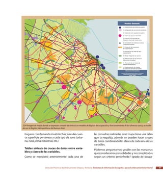 Dirección Provincial de Ordenamiento Urbano y Territorial Sistemas de Información Geográfica para el ordenamiento territorial 57
hogares con demanda insatisfechas; calcular cuan-
ta superficie pertenece a cada tipo de zona (urba-
na, rural, zona industrial, etc.)
Tablas síntesis de cruces de datos entre varia-
bles y clases de las variables.
Como se mencionó anteriormente cada una de
las consultas realizadas en el mapa tiene una tabla
que la respalda, además se pueden hacer cruces
de datos combinando las clases de cada una de las
variables.
Podemos preguntarnos: ¿cuáles son las manzanas
que consideramos consolidadas y no consolidadas
según un criterio predefinido? (grado de ocupa-
3.04 Imagen de mapa donde se expresan a modo de síntesis un modelo de lógicas de ocupación y funcionamiento de los diversos usos y activida-
des en la Región Metropolitana de Buenos Aires.
 