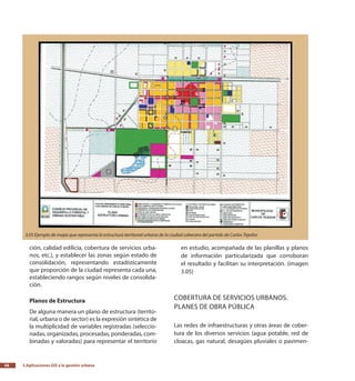 3.Aplicaciones GIS a la gestión urbana58
ción, calidad edilicia, cobertura de servicios urba-
nos, etc.), y establecer las zonas según estado de
consolidación, representando estadísticamente
que proporción de la ciudad representa cada una,
estableciendo rangos según niveles de consolida-
ción.
Planos de Estructura
De alguna manera un plano de estructura (territo-
rial, urbana o de sector) es la expresión sintética de
la multiplicidad de variables registradas (seleccio-
nadas, organizadas, procesadas, ponderadas, com-
binadas y valoradas) para representar el territorio
en estudio, acompañada de las planillas y planos
de información particularizada que corroboran
el resultado y facilitan su interpretación. (imagen
3.05)
Cobertura de servicios urbanos.
Planes de obra pública
Las redes de infraestructuras y otras áreas de cober-
tura de los diversos servicios (agua potable, red de
cloacas, gas natural, desagües pluviales o pavimen-
3.05 Ejemplo de mapa que representa la estructura territorial urbana de la ciudad cabecera del partido de Carlos Tejedor.
 