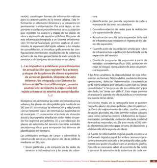 Dirección Provincial de Ordenamiento Urbano y Territorial Sistemas de Información Geográfica para el ordenamiento territorial 59
tación), constituyen fuentes de información valiosas
para la caracterización de la trama urbana. Esta in-
formación es altamente dinámica y se encuentra en
permanente transformación. Por esta razón, es im-
portante establecer procedimientos de actualización
que registren los avances y etapas de los planes de
obra o expansión de servicios públicos. Disponer de
esta información integrada a un Sistema de Informa-
ción Territorial Municipal, permite analizar el creci-
miento, la expansión del tejido urbano o los niveles
de consolidación, al visualizar gráficamente las con-
figuraciones territoriales resultantes de la cobertura
actual o de las áreas proyectadas de cada uno de los
servicios o del conjunto de servicios en un plano.
(...) es importante establecer procedimientos
de actualización que registren los avances
y etapas de los planes de obra o expansión
de servicios públicos. Disponer de esta
información integrada a un Sistema de
Información Territorial Municipal, permite
analizar el crecimiento, la expansión del
tejido urbano o los niveles de consolidación
(...)
El objetivo de administrar las redes de infraestructura
urbana y los planes de obra pública por medio de un
SIG son: (1) sistematizar la información y relacionarla
con las restantes capas de información disponible en
el municipio, (2) representar el estado de situación
actual y la progresiva ampliación de las redes sin per-
der los registros precedentes, (3) y correlacionar los
planes de extensión del servicio con otras variables
sociodemográficas para enriquecer los criterios de
planificación del territorio.
Las principales ventajas de cargar y administrar la
cobertura de servicios y los planes de obras públicas
mediante un SIG, son:
Visión particular y de conjunto de las redes deyy
servicios e infraestructura y las áreas de cober-
tura.
Identificación por parcela, segmento de calle oyy
manzana de las áreas de cobertura.
Georreferenciación de redes para la realizaciónyy
y/o supervisión de obras.
Actualización sencilla de la expansión de la redyy
de infraestructura mediante el registro de los pla-
nes de expansión.
Cuantificación de la población servida por rubroyy
de infraestructura o población beneficiada por la
expansión del servicio.
Diseño de programas de expansión a partir deyy
variables sociodemográficas (NBI, población en
edad de riesgo), comparación de áreas de poten-
cial expansión.
A los fines analíticos, la disponibilidad de esta infor-
mación en formato SIG posibilita, mediante distintas
operaciones, detectar determinadas características
de la trama urbana: por un lado, cuáles son las “áreas
consolidadas” o “en proceso de consolidación” y por
otro lado, las “áreas con déficit”. Este mapa permite
jerarquizar la agenda de obras públicas y monitorear
los avance de las obras.
Del mismo modo, en la cartografía base se pueden
cargar los planes de obras públicas: plan de pavimen-
tación o de mejoramiento de calles, cordón cuneta,
desagües pluviales, etc. Esto permite realizar cálculos
tales como contar los metros o kilómetros de repavi-
mentación, cantidad de población afectada, cantidad
de cuadras mejoradas, etc. De este modo el SIG brin-
da elementos concretos para la toma de decisiones y
el desarrollo de la agenda de obras.
La fuente de información original puede encontrarse
en formato digital o papel. En ambos casos es impor-
tante y necesario asociarla a la cartografía adecuada-
mente para poder visualizarla en un producto gráfico.
Para ello es necesario saber el recorrido de las redes
o conocer la extensión de la cobertura de cada ser-
 