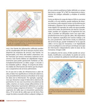 3.Aplicaciones GIS a la gestión urbana60
vicio. Una fuente de información calificada pueden
ser las coordenadas GPS de la red que muchas veces
disponen las empresas de servicio, otra fuente, no
despreciable a los fines del análisis urbanístico son
las“manchas”por zonas o manzanas cubiertas con el
servicio. Esta fuente deberá ser digitalizada respec-
tivamente para poder gestionarla mediante un SIG.
Complementariamente se debe cargar o vincular a
las entidades gráficas –dibujo- el conjunto de atribu-
tos (tablas de información) de interés que las empre-
sas o cooperativas de servicios administren.
En el caso de la redes de infraestructura o plan de
obra, el dato mas significativo es el área de cobertura,
y los procedimientos técnicos se focalizan en la carga
de datos de la información. Por ejemplo, suponga-
mos que deseamos cargar el dato de la cobertura de
pavimento. En ese caso recurrimos a la cobertura de
calles, creamos un nuevo campo alfanumérico en la
tabla, lo llamamos “pavimento”, definimos un campo
numérico, luego, cargamos el número“1”en aquellos
segmento de calles que se encuentren pavimenta-
dos, y “0” al resto de las calles que son de tierra. Para
cargar los datos se puede utilizar cualquier código, en
el caso anterior podríamos haber definido un campo
tipo texto y cargar “SI”o “NO”, lo importante es docu-
mentar los códigos utilizados y emplear el sentido
común.
Como ya dijimos la carga de datos al SIG es una tarea
sencilla y a la vez tediosa, puede realizarse de diver-
sas maneras y sólo requiere contar con la información
ordenada y disponer de la cartografía básica en for-
mato digital. Por ejemplo, las redes de agua potable,
como otras redes, de pavimento, de cloacas o de plu-
viales, pueden ser cargadas en el segmento de una
calle, o pueden ser dibujadas como una capa inde-
pendientemente de la capa de calles, ello dependerá
de los objetivos específicos de nuestro trabajo y de
los usos posteriores. Del mismo modo, la cobertura
del servicio de gas, puede “embeberse”en la capa de
calles o en la capa de manzanas; o ser digitalizada
como un polígono o una red que constituye una capa
de información independiente sobre la base de las
manzanas. (imagen 3.06)
En cualquiera de los casos, el dato puede ser actua-
lizado, modificado o consultado. Se podrá ver como
varía la cantidad de población beneficiada según la
3.06Mapatemáticoquerepresentalostiposdepavimentos.Eneste
casolosdatosfueroncargadospreviamenteencadaunodelosejes
de calles de la cartografía de base. En función de ese atributo, las
calles fueron clasificadas en 6 categorías.
3.07 Mapa temático que muestra la superposición de los servicios.
En este caso se representa por parcela urbana la cantidad de ser-
vicios.
 