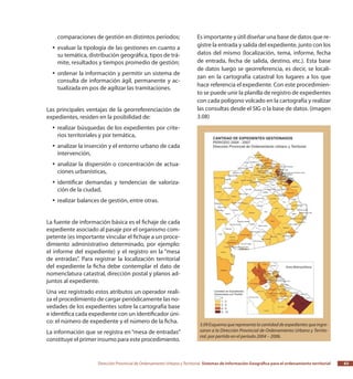 Dirección Provincial de Ordenamiento Urbano y Territorial Sistemas de Información Geográfica para el ordenamiento territorial 63
comparaciones de gestión en distintos períodos;
evaluar la tipología de las gestiones en cuanto ayy
su temática, distribución geográfica, tipos de trá-
mite, resultados y tiempos promedio de gestión;
ordenar la información y permitir un sistema deyy
consulta de información ágil, permanente y ac-
tualizada en pos de agilizar las tramitaciones.
Las principales ventajas de la georreferenciación de
expedientes, residen en la posibilidad de:
realizar búsquedas de los expedientes por crite-yy
rios territoriales y por temática,
analizar la inserción y el entorno urbano de cadayy
intervención,
analizar la dispersión o concentración de actua-yy
ciones urbanísticas,
identificar demandas y tendencias de valoriza-yy
ción de la ciudad,
realizar balances de gestión, entre otras.yy
La fuente de información básica es el fichaje de cada
expediente asociado al pasaje por el organismo com-
petente (es importante vincular el fichaje a un proce-
dimiento administrativo determinado, por ejemplo:
el informe del expediente) y el registro en la “mesa
de entradas”. Para registrar la localización territorial
del expediente la ficha debe contemplar el dato de
nomenclatura catastral, dirección postal y planos ad-
juntos al expediente.
Una vez registrado estos atributos un operador reali-
za el procedimiento de cargar periódicamente las no-
vedades de los expedientes sobre la cartografía base
e identifica cada expediente con un identificador úni-
co: el número de expediente y el número de la ficha.
La información que se registra en“mesa de entradas”
constituye el primer insumo para este procedimiento.
Es importante y útil diseñar una base de datos que re-
gistre la entrada y salida del expediente, junto con los
datos del mismo (localización, tema, informe, fecha
de entrada, fecha de salida, destino, etc.). Esta base
de datos luego se georreferencia, es decir, se locali-
zan en la cartografía catastral los lugares a los que
hace referencia el expediente. Con este procedimien-
to se puede unir la planilla de registro de expedientes
con cada polígono volcado en la cartografía y realizar
las consultas desde el SIG o la base de datos. (imagen
3.08)
3.09 Esquema que representa la cantidad de expedientes queingre-
saron a la Dirección Provincial de Ordenamiento Urbano y Territo-
rial, por partido en el período 2004 – 2006.
 