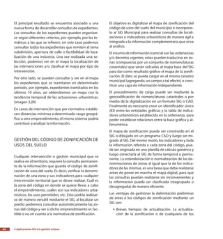 3.Aplicaciones GIS a la gestión urbana64
El principal resultado se encuentra asociado a una
nueva forma de desarrollar consultas de expedientes.
Las consultas de los expedientes pueden organizar-
se según diferentes criterios, por ejemplo, por las te-
máticas a las que se refieren, en este caso podemos
consultar todos los expedientes que remiten al tema
subdivisión, apertura de calle o factibilidad de loca-
lización de una industria. Una vez realizada una se-
lección, podemos ver en el mapa la localización de
las intervenciones y/o clasificar el mapa por tipo de
intervención.
Por otro lado, se pueden consultar y ver en el mapa
los expedientes que se tramitaron en determinado
período, por ejemplo, expedientes tramitados en los
últimos 10 años, así obtendremos un mapa con la
tendencia temporal de las actuaciones urbanísticas.
(imagen 3.09)
En casos de intervención que por normativa estable-
cen distancias mínimas a determinado rasgo geográ-
fico u otro emprendimiento, el mismo sistema podría
contribuir a analizar la información.
Gestión del código de zonificación de
usos del suelo
Cualquier intervención o gestión municipal que se
realice en el territorio, requiere la consulta permanen-
te de la información que guarda el código de zonifi-
cación de usos del suelo. Es decir, verificar la denomi-
nación de una zona y sus indicadores para cualquier
intervención territorial que se desee realizar. Cuál es
la zona del código en donde se quiere llevar a cabo
el emprendimiento, cuáles son sus indicadores urba-
nísticos, los usos permitidos, etc. Esto podría realizar-
se de manera versátil mediante el SIG, al localizar un
predio podremos consultar automáticamente las zo-
nas del código y ver si dicho emprendimiento es fac-
tible o no en cuanto a la normativa de zonificación.
El objetivo es digitalizar el mapa de zonificación del
código de usos del suelo del municipio e incorporar-
lo al SIG Municipal para realizar consultas de locali-
zaciones e indicadores urbanísticos de manera ágil e
integrada a la información complementaria que sirva
al análisis.
El insumo de información esencial son las ordenanzas
y/o decretos vigentes, estas pueden traducirse en zo-
nas (compuestas por un conjunto de nomenclaturas
catastrales) que serán volcadas al mapa base del SIG
para dar como resultado gráfico el mapa de la zonifi-
cación. El dato se puede cargar en el mismo catastro
municipal (agregando un campo a tal efecto) o cons-
tituir una capa de información independiente.
El procedimiento de carga puede ser mediante la
geocodificación de nomenclaturas catastrales o por
medio de la digitalización en un formato SIG o CAD.
Finalmente es necesario crear un identificador único
(ID) entre las entidades gráficas y la tabla de indica-
dores urbanísticos establecida en la ordenanza, para
poder establecer relaciones entre la base gráfica y al-
fanumérica.
El mapa de zonificación puede ser construido en el
SIG o dibujado en un programa CAD y luego ser mi-
grado al SIG. Del mismo modo, los indicadores y toda
la información referida a cada zona del código, pue-
de ser originada en una planilla de cálculo genérica y
luego conectarla al SIG de forma temporal o perma-
nente. La estandarización o normalización de las de-
nominaciones de zonas al igual que la de los indica-
dores de las mismas, es una tarea que debe realizarse
antes de poner en marcha el mapa digital, para que
las consultas puedan realizarse sin inconvenientes y
la información pueda ser clasificada (reagrupada o
desagregada) de manera eficiente.
Las ventajas de gestionar la delimitación preliminar
de áreas o los códigos de zonificación mediante un
SIG son:
Breves tiempos de actualización. La actualiza-yy
ción de la zonificación o de cualquiera de los
 