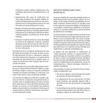 Dirección Provincial de Ordenamiento Urbano y Territorial Sistemas de Información Geográfica para el ordenamiento territorial 65
indicadores, puede realizarse rápidamente y los
resultados representarse inmediatamente en el
mapa.
Superposición del mapa de zonificación conyy
otras capas temáticas. Por ejemplo, analizar zo-
nas de actividad productiva intensiva, con el pro-
pósito de ver la correspondencia entre el uso real
del suelo y el uso permitido por la norma.
Realizar consultas para todo el partido o para unayy
localidad respecto de un indicador determinado.
Si deseamos ver la distribución del FOS en deter-
minada localidad, o la distribución de las alturas
máximas.
Comparar estadísticamente las zonas del códigoyy
en términos de población residente, superficie
afectada, precios del mercado de suelo (si se dis-
pusieran), porcentaje de parcelas ocupadas, en-
tre otros indicadores.
El producto final es el mapa de zonificación de usos
del suelo del municipio con la base de datos asocia-
da (denominación de área e indicadores urbanísti-
cos). Este producto da respuestas a la mayoría de las
consultas que frecuentemente se realizan sobre un
código de zonificación ante cualquier tipo de inter-
vención territorial.
Cada indicador de las zonas del código puede conver-
tirse en un mapa temático. Podemos realizar un mapa
de FOT por rangos o escalas, un mapa de cantidad de
unidades funcionales permitidas en cada zona y un
mapa síntesis de los cruces de distintas variables.
Las consultas al código de zonificación, pueden reali-
zarse vía internet, sin disponer necesariamente de un
servidor web, es posible publicar el mapa y el texto
del la ordenanza en el sitio oficial del municipio para
brindar un servicios a la comunidad. Este producto
agiliza y descentraliza las consultas de manera que el
usuario puede ver desde su domicilio las característi-
cas de la parcela de interés.
Impuesto inmobiliario, tasas
municipales
En pocas ciudades, los impuestos prediales tienen un
papel determinante para la política urbana. Sin em-
bargo, el SIG otorga inmensas posibilidades de mo-
delar escenarios urbanos futuros. En aquellos casos
en los cuales los impuestos prediales son progresivos
y vinculados a lineamientos definidos en los planes
urbanos, se convierte realmente en una herramienta
de planificación estratégica.
A nivel municipal es posible diseñar y orientar el uso
de la herramienta para el mapeo del impuesto inmo-
biliario y tasa municipal de ABL. Si las bases impositi-
vas adquieren una representación espacial es posible
analizar la situación impositiva de las parcelas, detec-
tando geográficamente aquellas que registran deuda
para determinar si se trata de una zona factible para
implementar un plan de cobrabilidad o no.
El objetivo de esta aplicación es confeccionar el
“mapa impositivo”, analizar el comportamiento es-
pacial del pago de impuestos, plantear una política
en base a criterios de equidad territorial, identificar
las zonas de baja cobrabilidad en función de la infor-
mación complementaria para determinar causas de
endeudamiento y diseñar estrategias tendientes a
resolver el problema.
Las principales ventajas que brinda el SIG para desa-
rrollar esta aplicación, son:
Una lectura global y particularizada del estadoyy
de situación de cada contribuyente.
La superposición de esta información con otrasyy
capas temáticas, por ejemplo, ingresos, NBI, u
otra información que de cuenta de su capacidad
de pago.
La identificación de distintas tipologías urbanas,yy
que permitirían diseñar áreas de tarifa social es-
tratégicas o planes de cobro diferencial.
 