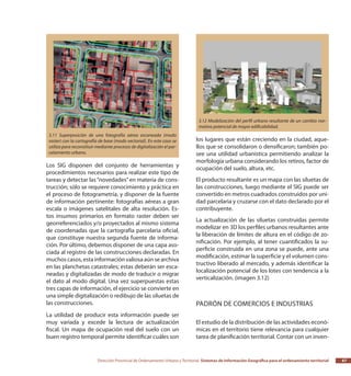 Dirección Provincial de Ordenamiento Urbano y Territorial Sistemas de Información Geográfica para el ordenamiento territorial 67
Los SIG disponen del conjunto de herramientas y
procedimientos necesarios para realizar este tipo de
tareas y detectar las“novedades”en materia de cons-
trucción; sólo se requiere conocimiento y práctica en
el proceso de fotogrametría, y disponer de la fuente
de información pertinente: fotografías aéreas a gran
escala o imágenes satelitales de alta resolución. Es-
tos insumos primarios en formato raster deben ser
georreferenciados y/o proyectados al mismo sistema
de coordenadas que la cartografía parcelaria oficial,
que constituye nuestra segunda fuente de informa-
ción. Por último, debemos disponer de una capa aso-
ciada al registro de las construcciones declaradas. En
muchos casos, esta información valiosa aún se archiva
en las planchetas catastrales; estas deberán ser esca-
neadas y digitalizadas de modo de traducir o migrar
el dato al modo digital. Una vez superpuestas estas
tres capas de información, el ejercicio se convierte en
una simple digitalización o redibujo de las siluetas de
las construcciones.
La utilidad de producir esta información puede ser
muy variada y excede la lectura de actualización
fiscal. Un mapa de ocupación real del suelo con un
buen registro temporal permite identificar cuáles son
los lugares que están creciendo en la ciudad, aque-
llos que se consolidaron o densificaron; también po-
see una utilidad urbanística permitiendo analizar la
morfología urbana considerando los retiros, factor de
ocupación del suelo, altura, etc.
El producto resultante es un mapa con las siluetas de
las construcciones, luego mediante el SIG puede ser
convertido en metros cuadrados construidos por uni-
dad parcelaria y cruzarse con el dato declarado por el
contribuyente.
La actualización de las siluetas construidas permite
modelizar en 3D los perfiles urbanos resultantes ante
la liberación de límites de altura en el código de zo-
nificación. Por ejemplo, al tener cuantificados la su-
perficie construida en una zona se puede, ante una
modificación, estimar la superficie y el volumen cons-
tructivo liberado al mercado, y además identificar la
localización potencial de los lotes con tendencia a la
verticalización. (imagen 3.12)
Padrón de comercios e industrias
El estudio de la distribución de las actividades econó-
micas en el territorio tiene relevancia para cualquier
tarea de planificación territorial. Contar con un inven-
3.11 Superposición de una fotografía aérea escaneada (modo
raster) con la cartografía de base (modo vectorial). En este caso se
utiliza para reconstituir mediante procesos de digitalización el par-
celamiento urbano.
3.12 Modelización del perfil urbano resultante de un cambio nor-
mativo potencial de mayor edificabilidad.
 