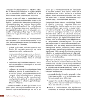 3.Aplicaciones GIS a la gestión urbana68
tario geocodificado de comercios e industrias radica-
das en el municipio, que registre altas y bajas, ha sido
y es una herramienta utilizada a menudo por las ad-
ministraciones locales para múltiples propósitos.
Mediante la geocodificación es posible localizar en
un mapa de manera semiautomática comercios, in-
dustrias y cualquier otro registro que tenga informa-
ción postal, es decir, que contenga datos referidos
a la localización (calle y altura). Una vez localizadas,
pueden clasificarse por alguno de sus atributos: ru-
bro, capacidad instalada, valores de facturación, com-
plejidad ambiental, superficie, etc; y de esta manera
confeccionar mapas temáticos para requerimientos
variados.
La finalidad de llevar adelante una iniciativa de esta
naturaleza radica en familiarizarse y aprender a utili-
zar la herramienta de geocodificación. Entre los obje-
tivos particulares, se identifican:
localizar en un mapa todos los comercios e in-yy
dustrias del municipio, generando una nueva
capa de información multipropósito;
construir, con este insumo primario, un sinnúme-yy
ro de mapas temáticos, por ejemplo: mapas de
industrias contaminantes o mapas de comercio
diario.
correlacionar espacialmente comercios o indus-yy
trias con variables sociodemográficas, red vial o
información ambiental.
Las fuentes de información necesarias para llevaryy
adelante el proceso de geocodificación, son: 1)
un registro, listado o base de datos de comercios
y otra de industria (probablemente provengan
de oficinas distintas), con las respectiva razón
social y dirección postal; 2) un callejero con los
nombres y altura de calle. (Ver apartado: Geoco-
dificación del Cáp. 2)
La primera es una base de datos que no tiene un co-
rrelato gráfico pero dispone de información que nos
permitirá especializarla en el mapa, por ello es ne-
cesario que la información referida a la localización
se encuentre completa. Esto significa contar con el
nombre de la calle, la altura, en caso de no disponer
del dato altura, se deben consignar las calles extre-
mas (entre calles). La segunda base de datos es tangi-
ble en el mapa y permitirá mapear la primera.
Por eso estas bases, registros a geocodificar (listado
de industrias o comercios) y mapa base, deben estar
homologadas. Esto significa, realizar una tarea previa
a la geocodificación, que consiste en igualar en am-
bos archivos el nombre de la calle, separar los datos
en columnas (o campos) diferentes, en una columna
el nombre de la calle, en otra columna la altura, etc.
Este procedimiento de homologación es necesario y
recomendado para que la geocodificación automáti-
ca tenga éxito, es decir, obtenga una alta performan-
ce. De igual modo, quedarán algunos casos, ya sea
por diferencias en los datos (nombres mal escritos,
abreviados, etc.), que serán necesarios localizarlos
manualmente. A mayor performance menor trabajo
manual. Una vez realizada la geocodificación automá-
tica y la supervisión manual, el registro de comercio e
industrias se puede actualizar junto con el procedi-
miento administrativo, cuando se realiza el trámite de
inicio de actividad o de baja.
El principal resultado es el mapa de industrias y co-
mercios, al cual se le pueden realizar consultas sobre
la información asociada y construir mapas temáticos
para distintas finalidades. Entre las principales venta-
jas de producir el mapa de industrias y comercios y
mantener el registro temporal de los cambios, se en-
cuentra la posibilidad de:
estudiar la distribución de las actividades indus-yy
triales o comerciales en el territorio y sus trans-
formaciones a lo largo del tiempo;
relacionar los usos de hecho con las zonas del có-yy
digo y verificar si existe relación coherente entre
el uso real del suelo y la norma;
evaluar la conectividad de estos aglomeradosyy
con el resto de la ciudad, analizar su proximidad
 