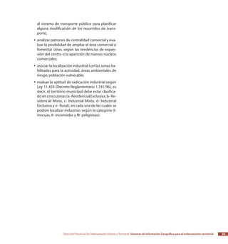 Dirección Provincial de Ordenamiento Urbano y Territorial Sistemas de Información Geográfica para el ordenamiento territorial 69
al sistema de transporte público para planificar
alguna modificación de los recorridos de trans-
porte;
analizar patrones de centralidad comercial y eva-yy
luar la posibilidad de ampliar el área comercial o
fomentar otras, según las tendencias de expan-
sión del centro o la aparición de nuevos núcleos
comerciales;
asociar la localización industrial con las zonas ha-yy
bilitadas para la actividad, áreas ambientales de
riesgo, población vulnerable;
evaluar la aptitud de radicación industrial segúnyy
Ley 11.459 (Decreto Reglamentario 1.741/96), es
decir, el territorio municipal debe estar clasifica-
do en cinco zonas (a- Residencial Exclusiva, b- Re-
sidencial Mixta, c- Industrial Mixta, d- Industrial
Exclusiva y e- Rural), en cada una de las cuales se
podrán localizar industrias según la categoría (I-
inocuas, II- incomodas y III- peligrosas).
 