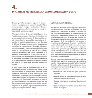 Dirección Provincial de Ordenamiento Urbano y Territorial Sistemas de Información Geográfica para el ordenamiento territorial 71
En este apartado, se registran algunas de las expe-
riencias municipales en el acercamiento a los SIG, su
implementación, ventajas y obstáculos en el recorri-
do de apropiación de la herramienta en el trabajo co-
tidiano de la gestión municipal.
Algunos municipios de la provincia de Buenos Aires
han diseñado y puesto en funcionamiento diferentes
proyectos de implementación de Sistemas informa-
ción Geográfica. En la actualidad los niveles de de-
sarrollo de las distintas jurisdicciones son disímiles,
la difusión de estas herramientas en los pequeños
municipios se encuentra muy demorada o la incor-
poración se asocia a etapas de desarrollo incipientes,
en pocos casos, adquiere un nivel de funcionalidad
más completo, asociado a la institucionalización en el
esquema organizacional, la incorporación de una lí-
nea de formación continua de los recursos humanos,
la vinculación con una red de actores que trasciende
la escala municipal, la aplicación de estudios de aná-
lisis espacial y la publicación web de la información
pública.
El perfil institucional, las decisiones políticas, las ca-
pacidades operativas, la inversión y la asignación de
recursos definen en gran parte las asimetrías en los
niveles de asimilación de estas tecnologías a nivel
municipal. A su vez, cada uno de los proyectos muni-
cipales han sido pensados y delineados en distintos
contextos, para responder a problemáticas diversas
y, fundamentalmente, con diferentes propósitos. Por
ello, a continuación se presentan de manera resumi-
da y a modo de ejemplo, algunas experiencias muni-
cipales en la implementación del SIG.
Junín, Municipio Digital
En el marco de los desafíos que plantea la sociedad
de la información y las TICs, relacionados con la in-
vestigación y desarrollo tecnológico, el municipio
de Junín desarrolla una línea de gobierno basada en
la gestión y manejo de la información, en la cual se
resaltan las condiciones de acceso a la información,
la transparencia de la misma y las nuevas formas de
participación de la comunidad. En este sentido, el
municipio considera que el desarrollo y la utilización
de tecnologías de la información y comunicación per-
miten mejorar las formas de gobierno en todos sus
estamentos, generar mayor participación ciudadana,
elevar el compromiso hacia una democracia más ple-
na y posibilitar la transformación del sector público
para mejorar los procesos de formulación de políticas
y la prestación de servicios.
En este contexto, la implementación de un SIG Mu-
nicipal forma parte de un proyecto y modelo de
gestión más amplio denominado “gobierno digital”.
Entre las aplicaciones web desarrolladas por el mu-
nicipio como una estrategia de gobierno orientada al
ciudadano, se encuentran:
Consultar el saldo de recursos y los gastos mu-yy
nicipales.
Realizar denuncias al juzgado municipal de faltasyy
mediante un formulario on line.
Realizar todo tipo de consultas al digesto muni-yy
cipal.
Comunicarse on line con los principales funcio-yy
narios municipales.
4.
Iniciativas municipales en la implementación de SIG
 
