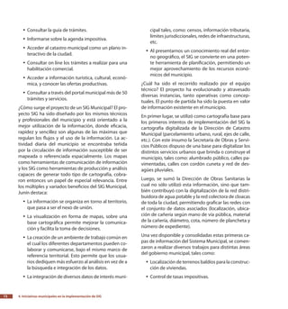 4.
Iniciativas municipales en la implementación de SIG72
Consultar la guía de trámites.yy
Informarse sobre la agenda impositiva.yy
Acceder al catastro municipal como un plano in-yy
teractivo de la ciudad.
Consultar on line los trámites a realizar para unayy
habilitación comercial.
Acceder a información turística, cultural, econó-yy
mica, y conocer las ofertas productivas.
Consultar a través del portal municipal más de 50yy
trámites y servicios.
¿Cómo surge el proyecto de un SIG Municipal? El pro-
yecto SIG ha sido diseñado por los mismos técnicos
y profesionales del municipio y está orientado a la
mejor utilización de la información, donde eficacia,
rapidez y sencillez son algunas de las máximas que
regulan los flujos y el uso de la información. La ac-
tividad diaria del municipio se encontraba teñida
por la circulación de información susceptible de ser
mapeada o referenciada espacialmente. Los mapas
como herramientas de comunicación de información
y los SIG como herramientas de producción y análisis
capaces de generar todo tipo de cartografía, cobra-
ron entonces un papel de especial relevancia. Entre
los múltiples y variados beneficios del SIG Municipal,
Junín destaca:
La información se organiza en torno al territorio,yy
que pasa a ser el nexo de unión.
La visualización en forma de mapas, sobre unayy
base cartográfica permite mejorar la comunica-
ción y facilita la toma de decisiones.
La creación de un ambiente de trabajo común enyy
el cual los diferentes departamentos pueden co-
laborar y comunicarse, bajo el mismo marco de
referencia territorial. Esto permite que los usua-
rios dediquen más esfuerzo al análisis en vez de a
la búsqueda e integración de los datos.
La integración de diversos datos de interés muni-yy
cipal tales, como: censos, información tributaria,
límites jurisdiccionales, redes de infraestructuras,
etc.
Al presentarnos un conocimiento real del entor-yy
no geográfico, el SIG se convierte en una poten-
te herramienta de planificación, permitiendo un
mejor aprovechamiento de los recursos econó-
micos del municipio.
¿Cuál ha sido el recorrido realizado por el equipo
técnico? El proyecto ha evolucionado y atravesado
diversas instancias, tanto operativas como concep-
tuales. El punto de partida ha sido la puesta en valor
de información existente en el municipio.
En primer lugar, se utilizó como cartografía base para
los primeros intentos de implementación del SIG la
cartografía digitalizada de la Dirección de Catastro
Municipal (parcelamiento urbano, rural, ejes de calle,
etc.). Con este insumo la Secretaría de Obras y Servi-
cios Públicos dispuso de una base para digitalizar los
distintos servicios urbanos que brinda o construye el
municipio, tales como: alumbrado público, calles pa-
vimentadas, calles con cordón cuneta y red de des-
agües pluviales.
Luego, se sumó la Dirección de Obras Sanitarias la
cual no sólo utilizó esta información, sino que tam-
bién contribuyó con la digitalización de la red distri-
buidora de agua potable y la red colectora de cloacas
de toda la ciudad, permitiendo graficar las redes con
el conjunto de datos asociados (localización, ubica-
ción de cañería según mano de vía pública, material
de la cañería, diámetro, cota, número de plancheta y
número de expediente).
Una vez disponible y consolidadas estas primeras ca-
pas de información del Sistema Municipal, se comen-
zaron a realizar diversos trabajos para distintas áreas
del gobierno municipal, tales como:
Localización de terrenos baldíos para la construc-yy
ción de viviendas.
Control de tasas impositivas.yy
 