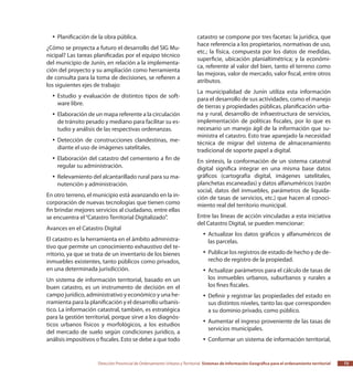 Dirección Provincial de Ordenamiento Urbano y Territorial Sistemas de Información Geográfica para el ordenamiento territorial 73
Planificación de la obra pública.yy
¿Cómo se proyecta a futuro el desarrollo del SIG Mu-
nicipal? Las tareas planificadas por el equipo técnico
del municipio de Junín, en relación a la implementa-
ción del proyecto y su ampliación como herramienta
de consulta para la toma de decisiones, se refieren a
los siguientes ejes de trabajo:
Estudio y evaluación de distintos tipos de soft-yy
ware libre.
Elaboración de un mapa referente a la circulaciónyy
de tránsito pesado y mediano para facilitar su es-
tudio y análisis de las respectivas ordenanzas.
Detección de construcciones clandestinas, me-yy
diante el uso de imágenes satelitales.
Elaboración del catastro del cementerio a fin deyy
regular su administración.
Relevamiento del alcantarillado rural para su ma-yy
nutención y administración.
En otro terreno, el municipio está avanzando en la in-
corporación de nuevas tecnologías que tienen como
fin brindar mejores servicios al ciudadano, entre ellas
se encuentra el“Catastro Territorial Digitalizado”.
Avances en el Catastro Digital
El catastro es la herramienta en el ámbito administra-
tivo que permite un conocimiento exhaustivo del te-
rritorio, ya que se trata de un inventario de los bienes
inmuebles existentes, tanto públicos como privados,
en una determinada jurisdicción.
Un sistema de información territorial, basado en un
buen catastro, es un instrumento de decisión en el
campo jurídico, administrativo y económico y una he-
rramienta para la planificación y el desarrollo urbanís-
tico. La información catastral, también, es estratégica
para la gestión territorial, porque sirve a los diagnós-
ticos urbanos físicos y morfológicos, a los estudios
del mercado de suelo según condiciones jurídico, a
análisis impositivos o fiscales. Esto se debe a que todo
catastro se compone por tres facetas: la jurídica, que
hace referencia a los propietarios, normativas de uso,
etc.; la física, compuesta por los datos de medidas,
superficie, ubicación planialtimétrica; y la económi-
ca, referente al valor del bien, tanto el terreno como
las mejoras, valor de mercado, valor fiscal, entre otros
atributos.
La municipalidad de Junín utiliza esta información
para el desarrollo de sus actividades, como el manejo
de tierras y propiedades públicas, planificación urba-
na y rural, desarrollo de infraestructura de servicios,
implementación de políticas fiscales, por lo que es
necesario un manejo ágil de la información que su-
ministra el catastro. Esto trae aparejado la necesidad
técnica de migrar del sistema de almacenamiento
tradicional de soporte papel a digital.
En síntesis, la conformación de un sistema catastral
digital significa integrar en una misma base datos
gráficos (cartografía digital, imágenes satelitales,
planchetas escaneadas) y datos alfanuméricos (razón
social, datos del inmuebles, parámetros de liquida-
ción de tasas de servicios, etc.) que hacen al conoci-
miento real del territorio municipal.
Entre las líneas de acción vinculadas a esta iniciativa
del Catastro Digital, se pueden mencionar:
Actualizar los datos gráficos y alfanuméricos deyy
las parcelas.
Publicar los registros de estado de hecho y de de-yy
recho de registro de la propiedad.
Actualizar parámetros para el cálculo de tasas deyy
los inmuebles urbanos, suburbanos y rurales a
los fines fiscales.
Definir y registrar las propiedades del estado enyy
sus distintos niveles, tanto las que corresponden
a su dominio privado, como público.
Aumentar el ingreso proveniente de las tasas deyy
servicios municipales.
Conformar un sistema de información territorial,yy
 