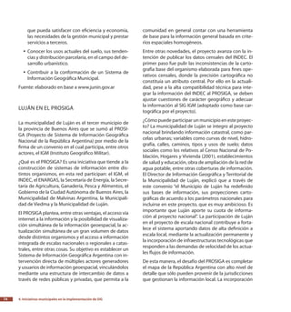 4.
Iniciativas municipales en la implementación de SIG74
que pueda satisfacer con eficiencia y economía,
las necesidades de la gestión municipal y prestar
servicios a terceros.
Conocer los usos actuales del suelo, sus tenden-yy
cias y distribución parcelaria, en el campo del de-
sarrollo urbanístico.
Contribuir a la conformación de un Sistema deyy
Información Geográfica Municipal.
Fuente: elaborado en base a www.junin.gov.ar
Luján en el PROSIGA
La municipalidad de Luján es el tercer municipio de
la provincia de Buenos Aires que se sumó al PROSI-
GA (Proyecto de Sistema de Información Geográfica
Nacional de la República Argentina) por medio de la
firma de un convenio en el cual participa, entre otros
actores, el IGM (Instituto Geográfico Militar).
¿Qué es el PROSIGA? Es una iniciativa que tiende a la
construcción de sistemas de información entre dis-
tintos organismos, en esta red participan: el IGM, el
INDEC, el ENARGAS, la Secretaría de Energía, la Secre-
taría de Agricultura, Ganadería, Pesca y Alimentos, el
Gobierno de la Ciudad Autónoma de Buenos Aires, la
Municipalidad de Malvinas Argentina, la Municipali-
dad de Viedma y la Municipalidad de Luján.
El PROSIGA plantea, entre otras ventajas, el acceso vía
internet a la información y la posibilidad de visualiza-
ción simultánea de la información geoespacial, la ac-
tualización simultánea de un gran volumen de datos
desde distintos organismos y el acceso a información
integrada de escalas nacionales o regionales a catas-
trales, entre otras cosas. Su objetivo es establecer un
Sistema de Información Geográfica Argentina con in-
tervención directa de múltiples actores generadores
y usuarios de información geoespacial, vinculándolos
mediante una estructura de intercambio de datos a
través de redes públicas y privadas, que permita a la
comunidad en general contar con una herramienta
de base para la información general basada en crite-
rios espaciales homogéneos.
Entre otras novedades, el proyecto avanza con la in-
tención de publicar los datos censales del INDEC. El
primer paso fue pulir las inconsistencias de la carto-
grafía base del organismo elaborada para fines ope-
rativos censales, donde la precisión cartográfica no
constituía un atributo central. Por ello en la actuali-
dad, pese a la alta compatibilidad técnica para inte-
grar la información del INDEC al PROSIGA, se deben
ajustar cuestiones de carácter geográfico y adecuar
la información al SIG IGM (adoptado como base car-
tográfica por el proyecto).
¿Cómo puede participar un municipio en este proyec-
to? La municipalidad de Luján se integro al proyecto
nacional brindando información catastral, como par-
celas urbanas; variables como curvas de nivel, hidro-
grafía, calles, caminos, tipos y usos de suelo; datos
sociales como los relativos al Censo Nacional de Po-
blación, Hogares y Vivienda (2001), establecimientos
de salud y educación, obra de ampliación de la red de
agua potable, entre otras coberturas de información.
El Director de Información Geográfica y Territorial de
la Municipalidad de Luján, explicó que a través de
este convenio “el Municipio de Luján ha redefinido
sus bases de información, sus proyecciones carto-
gráficas de acuerdo a los parámetros nacionales para
incluirse en este proyecto, que es muy ambicioso. Es
importante que Luján aporte su cuota de informa-
ción al proyecto nacional”. La participación de Luján
en el proyecto de escala nacional contribuye a forta-
lece el sistema aportando datos de alta definición a
escala local, mediante la actualización permanente y
la incorporación de infraestructuras tecnológicas que
responden a las demandas de velocidad de los actua-
les flujos de información.
De esta manera, el desafío del PROSIGA es completar
el mapa de la República Argentina con alto nivel de
detalle que sólo pueden provenir de la jurisdicciones
que gestionan la información local. La incorporación
 