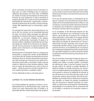 Dirección Provincial de Ordenamiento Urbano y Territorial Sistemas de Información Geográfica para el ordenamiento territorial 75
de los municipios al proyecto hasta el momento es
baja, pero se vuelve estratégica para la institucio-
nalización del proyecto. Por esta razón, el PROSIGA
ha creado el Grupo de Proveedores de Información
Primaria, de cuya ampliación no sólo se beneficia el
proyecto general, sino a cada uno de los proveedores
individuales de información, organizando y sistema-
tizando la información de acuerdo a normas estanda-
rizadas (IDE Argentina) para su intercambio y publi-
cación.
El municipio de Luján tiene cierta trayectoria en uso
de los SIG, los vínculos con la Universidad Nacional
de Luján -una de las sedes nacionales con oferta de
postgrado en Sistemas Información Geográfica y Te-
ledetección- se encuentra reflejada en los equipos
técnicos y profesionales municipales. El apoyo y la
decisión política respaldan el desarrollo de esta línea
de trabajo, por medio de la inversión en la capacita-
ción de recursos humanos, la valoración del carácter
público de la información y la democratización del
acceso a la misma.
Recientemente el Intendente firmó un convenio de
intercambio y cooperación similar (al del PROSIGA)
con la Dirección de Catastro Territorial de la Provincia
de Buenos Aires, lo muestra claramente la preocupa-
ción del municipio por insertarse en las redes de in-
formación provinciales y nacionales. El jefe comunal
señaló en referencia a estos sistemas públicos: “todo
esto es acopio de información que, como se dice, es
poder… desde el punto de vista de la gestión se to-
man mejores decisiones, se planifica mejor”.
Fuente: elaborado en base a www.lujan.gov.ar
Laprida y el Plan Urbano Municipal
En la Municipalidad de Laprida la iniciativa y la im-
plementación de un SIG Municipal surge a partir de
contar con cierta información para el armado y el
desarrollo del Plan Urbano Municipal. Este proyecto
surge como una iniciativa municipal y recibe el apo-
yo y la asistencia técnica de la Dirección Provincial de
Ordenamiento Urbano y Territorial de la provincia de
Buenos Aires.
En el caso de Laprida existía un antecedente de tra-
bajo en conjunto con la Secretaría de Asuntos Muni-
cipales de la Universidad Nacional de La Plata, lo cual
constituyó un punto de partida importante teniendo,
no obstante, que recolectarse y organizarse dicha in-
formación a los fines del nuevo proyecto.
En la actualidad, el SIG Municipal dispone de dos
pilares de información que constituyen la base del
diseño y desarrollo que se proyecta. Por un lado, los
datos elaborados y procesados en el trabajo del Plan
Estratégico llevado a cabo en el año 2000 y, por otro
lado, todos los trabajos de relevamiento en campo e
información de base requerida como insumos para
el desarrollo del Plan Urbano. El gran desafío que se
presenta entonces, es la redefinición de un proyecto
que mantenga actualizada la base SIG y la generación
de capacidad instalada en la oficina local que facilite
la apropiación de la herramienta y los procesos de co-
nocimiento.
Para el municipio, la principal ventaja de tener la in-
formación cargada en el SIG, es la posibilidad que
habilita para realizar consultas rápidas y puntuales
de información, tanto a nivel de manzana como de
parcela urbana. En Laprida es posible identificar el
perfil de empleo, los niveles educativos, las caracte-
rísticas sociodemográficas de la población, los niveles
de ocupación o vacancia, la calidad de la vivienda, el
tipo de tenencia o el uso del suelo para cada una de
las parcelas urbanas del municipio. Otra de las posi-
bilidades que brinda el SIG es administrar inventarios
(por ejemplo, un listado de partidas inmobiliarias)
que con frecuenta se requiere asociarlos a la carto-
grafía. La información correctamente sistematizada y
espacializada en un ambiente SIG es sumamente útil
en el análisis o resolución de cuestiones urbanas o
territoriales.
 