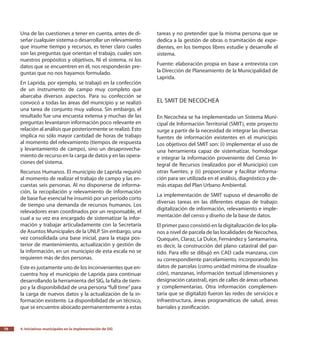 4.
Iniciativas municipales en la implementación de SIG76
Una de las cuestiones a tener en cuenta, antes de di-
señar cualquier sistema o desarrollar un relevamiento
que insume tiempo y recursos, es tener claro cuales
son las preguntas que orientan el trabajo, cuales son
nuestros propósitos y objetivos. Ni el sistema, ni los
datos que se encuentren en él, nos responderán pre-
guntas que no nos hayamos formulado.
En Laprida, por ejemplo, se trabajó en la confección
de un instrumento de campo muy completo que
abarcaba diversos aspectos. Para su confección se
convocó a todas las áreas del municipio y se realizó
una tarea de conjunto muy valiosa. Sin embargo, el
resultado fue una encuesta extensa y muchas de las
preguntas levantaron información poco relevante en
relación al análisis que posteriormente se realizó. Esto
implica no sólo mayor cantidad de horas de trabajo
al momento del relevamiento (tiempos de respuesta
y levantamiento de campo), sino un desaprovecha-
miento de recurso en la carga de datos y en las opera-
ciones del sistema.
Recursos Humanos. El municipio de Laprida requirió
al momento de realizar el trabajo de campo y las en-
cuestas seis personas. Al no disponerse de informa-
ción, la recopilación y relevamiento de información
de base fue esencial he insumió por un período corto
de tiempo una demanda de recursos humanos. Los
relevadores eran coordinados por un responsable, el
cual a su vez era encargado de sistematizar la infor-
mación y trabajar articuladamente con la Secretaría
de Asuntos Municipales de la UNLP. Sin embargo, una
vez consolidada una base inicial, para la etapa pos-
terior de mantenimiento, actualización y gestión de
la información, en un municipio de esta escala no se
requieren más de dos personas.
Este es justamente uno de los inconvenientes que en-
cuentra hoy el municipio de Laprida para continuar
desarrollando la herramienta del SIG, la falta de tiem-
po y la disponibilidad de una persona“full time”para
la carga de nuevos datos y la actualización de la in-
formación existente. La disponibilidad de un técnico,
que se encuentre abocado permanentemente a estas
tareas y no pretender que la misma persona que se
dedica a la gestión de obras o tramitación de expe-
dientes, en los tiempos libres estudie y desarrolle el
sistema.
Fuente: elaboración propia en base a entrevista con
la Dirección de Planeamiento de la Municipalidad de
Laprida.
El SMIT de Necochea
En Necochea se ha implementado un Sistema Muni-
cipal de Información Territorial (SMIT), este proyecto
surge a partir de la necesidad de integrar las diversas
fuentes de información existentes en el municipio.
Los objetivos del SMIT son: (i) implementar el uso de
una herramienta capaz de sistematizar, homologar
e integrar la información proveniente del Censo In-
tegral de Recursos (realizados por el Municipio) con
otras fuentes; y (ii) proporcionar y facilitar informa-
ción para ser utilizada en el análisis, diagnóstico y de-
más etapas del Plan Urbano Ambiental.
La implementación de SMIT supuso el desarrollo de
diversas tareas en las diferentes etapas de trabajo:
digitalización de información, relevamiento e imple-
mentación del censo y diseño de la base de datos.
El primer paso consistió en la digitalización de los pla-
nos a nivel de parcela de las localidades de Necochea,
Quequén, Claraz, La Dulce, Fernández y Santamarina,
es decir, la construcción del plano catastral del par-
tido. Para ello se dibujó en CAD cada manzana, con
su correspondiente parcelamiento, incorporando los
datos de parcelas (como unidad mínima de visualiza-
ción), manzanas, información textual (dimensiones y
designación catastral), ejes de calles de áreas urbanas
y complementarias. Otra información complemen-
taria que se digitalizó fueron las redes de servicios e
infraestructura, áreas programáticas de salud, áreas
barriales y zonificación.
 