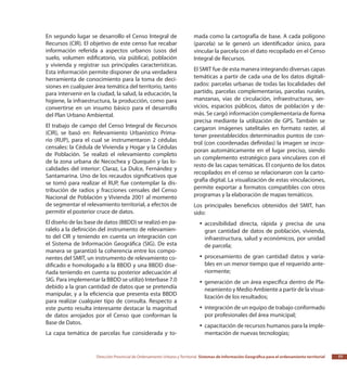 Dirección Provincial de Ordenamiento Urbano y Territorial Sistemas de Información Geográfica para el ordenamiento territorial 77
En segundo lugar se desarrollo el Censo Integral de
Recursos (CIR). El objetivo de este censo fue recabar
información referida a aspectos urbanos (usos del
suelo, volumen edificatorio, vía pública), población
y vivienda y registrar sus principales características.
Esta información permite disponer de una verdadera
herramienta de conocimiento para la toma de deci-
siones en cualquier área temática del territorio, tanto
para intervenir en la ciudad, la salud, la educación, la
higiene, la infraestructura, la producción, como para
convertirse en un insumo básico para el desarrollo
del Plan Urbano Ambiental.
El trabajo de campo del Censo Integral de Recursos
(CIR), se basó en: Relevamiento Urbanístico Prima-
rio (RUP), para el cual se instrumentaron 2 cédulas
censales: la Cédula de Vivienda y Hogar y la Cédulas
de Población. Se realizó el relevamiento completo
de la zona urbana de Necochea y Quequén y las lo-
calidades del interior: Claraz, La Dulce, Fernández y
Santamarina. Uno de los recaudos significativos que
se tomó para realizar el RUP, fue contemplar la dis-
tribución de radios y fracciones censales del Censo
Nacional de Población y Vivienda 2001 al momento
de segmentar el relevamiento territorial, a efectos de
permitir el posterior cruce de datos.
El diseño de las base de datos (BBDD) se realizó en pa-
ralelo a la definición del instrumento de relevamien-
to del CIR y teniendo en cuenta un integración con
el Sistema de Información Geográfica (SIG). De esta
manera se garantizó la coherencia entre los compo-
nentes del SMIT, un instrumento de relevamiento co-
dificado e homologado a la BBDD y una BBDD dise-
ñada teniendo en cuenta su posterior adecuación al
SIG. Para implementar la BBDD se utilizó Interbase 7.0
debido a la gran cantidad de datos que se pretendía
manipular, y a la eficiencia que presenta esta BBDD
para realizar cualquier tipo de consulta. Respecto a
este punto resulta interesante destacar la magnitud
de datos arrojados por el Censo que conforman la
Base de Datos.
La capa temática de parcelas fue considerada y to-
mada como la cartografía de base. A cada polígono
(parcela) se le generó un identificador único, para
vincular la parcela con el dato recopilado en el Censo
Integral de Recursos.
El SMIT fue de esta manera integrando diversas capas
temáticas a partir de cada una de los datos digitali-
zados: parcelas urbanas de todas las localidades del
partido, parcelas complementarias, parcelas rurales,
manzanas, vías de circulación, infraestructuras, ser-
vicios, espacios públicos, datos de población y de-
más. Se cargó información complementaria de forma
precisa mediante la utilización de GPS. También se
cargaron imágenes satelitales en formato raster, al
tener preestablecidos determinados puntos de con-
trol (con coordenadas definidas) la imagen se incor-
poran automáticamente en el lugar preciso, siendo
un complemento estratégico para vinculares con el
resto de las capas temáticas. El conjunto de los datos
recopilados en el censo se relacionaron con la carto-
grafía digital. La visualización de estas vinculaciones,
permite exportar a formatos compatibles con otros
programas y la elaboración de mapas temáticos.
Los principales beneficios obtenidos del SMIT, han
sido:
accesibilidad directa, rápida y precisa de unayy
gran cantidad de datos de población, vivienda,
infraestructura, salud y económicos, por unidad
de parcela;
procesamiento de gran cantidad datos y varia-yy
bles en un menor tiempo que el requerido ante-
riormente;
generación de un área específica dentro de Pla-yy
neamiento y Medio Ambiente a partir de la visua-
lización de los resultados;
integración de un equipo de trabajo conformadoyy
por profesionales del área municipal;
capacitación de recursos humanos para la imple-yy
mentación de nuevas tecnologías;
 