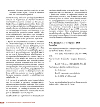 4.
Iniciativas municipales en la implementación de SIG78
construcción de un gran banco de datos actuali-yy
zables en formato digital y factible de ser utiliza-
bles por software de uso general.
Los resultados y productos que se pueden obtener
del SMIT son muy diversos. El CIR generó insumos de
información muy valiosa, como ser uso del suelo, ca-
lidad del espacio público, características de las edifi-
caciones (tipo, antigüedad, morfología), datos pobla-
cionales diversos (nivel educativo, salud, condiciones
socioeconómicas, etc.), entre otros. Asimismo el uso
de tecnología, ha permitido integrar variables tales
como salud y servicios e infraestructuras o mapear la
cobrabilidad indicando sectores críticos. A modo de
ejemplo, se comentan dos aplicaciones específicas:
1. A partir de una problemática planteada por el área
de salud del municipio, se desarrolló el análisis de
variables vinculadas a los casos de hepatitis, ocurri-
dos durante el año 2005 en la ciudad de Necochea.
Los casos de hepatitis fueron geocodificados (para el
concepto de geocodificación, ver capítulo 2) a partir
de una base de datos del área de salud. Los datos se
agruparon por fecha de aparición, escuela a la concu-
rrían la población, edades, etc. Luego se vincularon
con las capas temáticas de agua y cloacas, para así
determinar los casos en viviendas sin esos servicios.
Se trabajo además con la correlación entre los casos
de hepatitis y las áreas programáticas de salud. A par-
tir de la vinculación de variables, se puedo intervenir
directamente en terreno, ver el comportamiento del
brote epidémico, bloquear con vacunas para abortar-
lo, revisar pautas de educación en salud-higiene de
cada familia, etc.
2. A efectos de actualizar las zonas fiscales (tributa-
rias) del municipio, se mapearon los nuevos valores
del suelo urbano obtenidos de la base fiscal provin-
cial. Esto permitió visualizar rápidamente tendencias
de crecimiento. Los valores y los servicios por parce-
las han permitido delimitar las nuevas zonas fiscales
para el cobro de las tasas municipales.
Lasdificultadesqueseplantearoneneltrabajofueron
de diversa índole, entre ellas se destacan: deserción
de personal afectado al trabajo de campo, calidad de
la información obtenida en las primeras semanas del
relevamiento, dificultad para la obtención de datos
diversos (puntos de control, datos censales anterio-
res, planos georreferenciados). No obstante, el muni-
cipio ha consolidado una línea de trabajo y el proyec-
to actual, es integrar las áreas de catastro y el SMIT,
para comenzar a implementar lo que se denomina
un Catastro Multifinalitario. Ya que el SMIT, no cuenta
con datos jurídicos y físicos actualizados, los cuales
son administrados por el área de Catastro. Ha habido
intentos de integrar algunas informaciones, pero aún
no se han logrado resultados concretos.
Ficha de recursos tecnológicos - SMIT
Necochea
Para el procesamiento de la cartografía digital y servi-
dor de Motor de Base de Datos:
	Tres (3) PC Pentium IV 3.0 GHz, 1 Gb RAM,
DVD.
Para terminales de consulta y carga de datos censa-
les:
	Dos (2) PC Celeron 1,8Ghz 256 Mb RAM, CD
Para la captura de información en terreno.
	Un (1) Scanner
	Dos (2) Impresoras chorro de tinta.
	Un (1) DGPS. GPS Diferencial.
Fuente: Municipalidad de Necochea – Departamento
de Informática y Mercado de Tierras
 