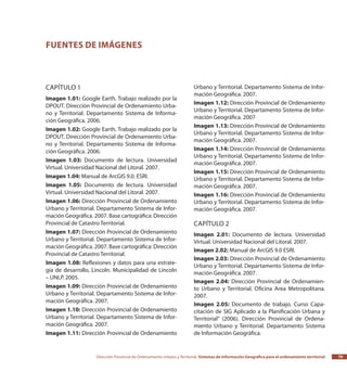Dirección Provincial de Ordenamiento Urbano y Territorial Sistemas de Información Geográfica para el ordenamiento territorial 79
Capítulo 1
Imagen 1.01: Google Earth. Trabajo realizado por la
DPOUT. Dirección Provincial de Ordenamiento Urba-
no y Territorial. Departamento Sistema de Informa-
ción Geográfica. 2006.
Imagen 1.02: Google Earth. Trabajo realizado por la
DPOUT. Dirección Provincial de Ordenamiento Urba-
no y Territorial. Departamento Sistema de Informa-
ción Geográfica. 2006.
Imagen 1.03: Documento de lectura. Universidad
Virtual. Universidad Nacional del Litoral. 2007.
Imagen 1.04: Manual de ArcGIS 9.0. ESRI.
Imagen 1.05: Documento de lectura. Universidad
Virtual. Universidad Nacional del Litoral. 2007.
Imagen 1.06: Dirección Provincial de Ordenamiento
Urbano y Territorial. Departamento Sistema de Infor-
mación Geográfica. 2007. Base cartográfica: Dirección
Provincial de Catastro Territorial.
Imagen 1.07: Dirección Provincial de Ordenamiento
Urbano y Territorial. Departamento Sistema de Infor-
mación Geográfica. 2007. Base cartográfica: Dirección
Provincial de Catastro Territorial.
Imagen 1.08: Reflexiones y datos para una estrate-
gia de desarrollo, Lincoln. Municipalidad de Lincoln
– UNLP. 2005.
Imagen 1.09: Dirección Provincial de Ordenamiento
Urbano y Territorial. Departamento Sistema de Infor-
mación Geográfica. 2007.
Imagen 1.10: Dirección Provincial de Ordenamiento
Urbano y Territorial. Departamento Sistema de Infor-
mación Geográfica. 2007.
Imagen 1.11: Dirección Provincial de Ordenamiento
Urbano y Territorial. Departamento Sistema de Infor-
mación Geográfica. 2007.
Imagen 1.12: Dirección Provincial de Ordenamiento
Urbano y Territorial. Departamento Sistema de Infor-
mación Geográfica. 2007
Imagen 1.13: Dirección Provincial de Ordenamiento
Urbano y Territorial. Departamento Sistema de Infor-
mación Geográfica. 2007.
Imagen 1.14: Dirección Provincial de Ordenamiento
Urbano y Territorial. Departamento Sistema de Infor-
mación Geográfica. 2007.
Imagen 1.15: Dirección Provincial de Ordenamiento
Urbano y Territorial. Departamento Sistema de Infor-
mación Geográfica. 2007.
Imagen 1.16: Dirección Provincial de Ordenamiento
Urbano y Territorial. Departamento Sistema de Infor-
mación Geográfica. 2007.
Capítulo 2
Imagen 2.01: Documento de lectura. Universidad
Virtual. Universidad Nacional del Litoral. 2007.
Imagen 2.02: Manual de ArcGIS 9.0 ESRI.
Imagen 2.03: Dirección Provincial de Ordenamiento
Urbano y Territorial. Departamento Sistema de Infor-
mación Geográfica. 2007.
Imagen 2.04: Dirección Provincial de Ordenamien-
to Urbano y Territorial. Oficina Area Metropolitana.
2007.
Imagen 2.05: Documento de trabajo. Curso Capa-
citación de SIG Aplicado a la Planificación Urbana y
Territorial” (2006). Dirección Provincial de Ordena-
miento Urbano y Territorial. Departamento Sistema
de Información Geográfica.
Fuentes de imágenes
 