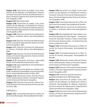 Fuentes de imágenes80
Imagen 2.06: Documento de trabajo. Curso Capa-
citación de SIG Aplicado a la Planificación Urbana y
Territorial”. Dirección Provincial de Ordenamiento Ur-
bano yTerritorial. Departamento Sistema de Informa-
ción Geográfica. 2006.
Imagen 2.07: Manual de GvSIG
Imagen 2.08: Documento de trabajo. Curso Capa-
citación de SIG Aplicado a la Planificación Urbana y
Territorial”. Dirección Provincial de Ordenamiento Ur-
bano yTerritorial. Departamento Sistema de Informa-
ción Geográfica. 2006.
Imagen 2.09: Dirección Provincial de Ordenamien-
to Urbano y Territorial. Oficina Area Metropolitana.
2007.
Imagen 2.10: Dirección Provincial de Ordenamiento
Urbano y Territorial. Departamento Sistema de Infor-
mación Geográfica. 2007.
Imagen 2.11: Dirección Provincial de Ordenamien-
to Urbano y Territorial. Oficina Area Metropolitana.
2006.
Imagen 2.12: Dirección Provincial de Ordenamiento
Urbano y Territorial. Departamento Sistema de Infor-
mación Geográfica. 2007.
Imagen 2.13: Documento de lectura. Universidad
Virtual. Universidad Nacional del Litoral. 2007.
Imagen 2.14: UniversidadVirtual. Universidad Nacio-
nal del Litoral. 2007.
Imagen 2.15: Documento de lectura. Cátedra Carto-
grafía. Facultad de Humanidades y Ciencias de la Edu-
cación. Universidad Nacional de La Plata. 2007.
Imagen 2.16: Elaboración propia. Dirección Provin-
cial de Ordenamiento Urbano y Territorial. Departa-
mento Sistema de Información Geográfica.
Imagen 2.17: Dirección Provincial de Catastro Terri-
torial. Ministerio de Economía de la Provincia de Bue-
nos Aires. 2007.
Capítulo 3
Imagen 3.01: Universidad Nacional de La Plata. Dir.
de Asuntos Municipales. Municipalidad de Ramallo.
Imagen 3.02: Documento de trabajo. “Curso Capa-
citación de SIG Aplicado a la Planificación Urbana y
Territorial”. Dirección Provincial de Ordenamiento Ur-
bano yTerritorial. Departamento Sistema de Informa-
ción Geográfica. 2006.
Imagen 3.03: Universidad Nacional de La Plata. Dir.
de Asuntos Municipales. Municipalidad de Ramallo.
Imagen 3.04: Dirección Provincial de Ordenamien-
to Urbano y Territorial. Oficina Area Metropolitana.
2007.
Imagen 3.05: Municipalidad de Carlos Tejedor. Con-
venio Municipalidad de Carlos Tejedor – Consejo Pro-
vincial de Desarrollo Forestal y Urbano Sustentable
de la Provincia de Buenos Aires – (ex Subsecretaría de
Tierras y Urbanismo). 2001.
Imagen 3.06: Universidad Nacional de La Plata. Di-
rección de Asuntos Municipales. Municipalidad de
Ramallo.
Imagen 3.07: Universidad Nacional de La Plata. Di-
rección de Asuntos Municipales. Municipalidad de
Ramallo.
Imagen 3.08: Elaboración propia. Dirección Provin-
cial de Ordenamiento Urbano y Territorial. Departa-
mento Sistema de Información Geográfica.
Imagen 3.09: Dirección Provincial de Ordenamiento
Urbano y Territorial. Departamento Sistema de Infor-
mación Geográfica. 2007.
Imagen 3.10: www.ma.fc.up.pt/licenciaturas/
geografica/fotogrametria_files/fotogr3.jpg
Imagen 3.11: Documnto de trabajo. “Curso Capa-
citación de SIG Aplicado a la Planificación Urbana y
Territorial”. Municipalidad de Malvinas Argentinas.
Dirección General de Planeamiento. Departamento
Sistema de Información Geográfica. 2006.
Imagen 3.12: Dirección Provincial de Ordenamiento
Urbano y Territorial. Departamento Sistema de Infor-
mación Geográfica. 2006.
 